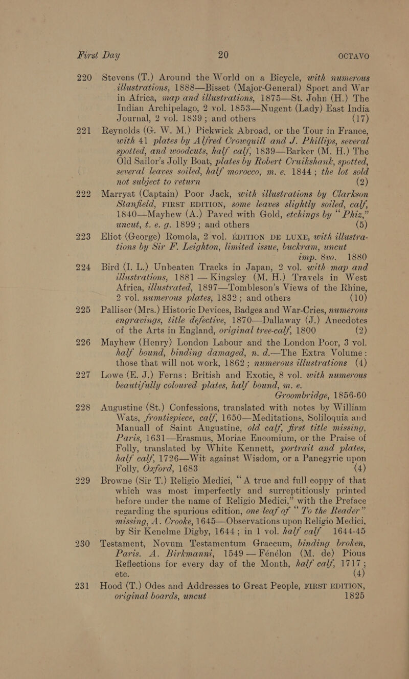 220 221 222 223 224 225 226 bo bo Ne) 231 Stevens (T.) Around the World on a Bicycle, with numerous illustrations, 1888—Bisset (Major-General) Sport and War in Africa, map and illustrations, 1875—St. John (H.) The Indian Archipelago, 2 vol. 1853—Nugent (Lady) East India Journal, 2 vol. 1839; and others (ai) Reynolds (G. W. M.) Pickwick Abroad, or the Tour in France, with 41 plates by Alfred Crowquill and J. Phillips, several spotted, and woodcuts, half calf, 1839—Barker (M. H.) The Old Sailor’s Jolly Boat, plates by Robert Cruikshank, spotted, several leaves soiled, half morocco, m. e. 1844; the lot sold not subject to return (2) Marryat (Captain) Poor Jack, with dllustrations by Clarkson Stanfield, FIRST EDITION, some leaves slightly soiled, calf, 1840—Mayhew (A.) Paved with Gold, etchings by “ Phiz,” uncut, t. e. g. 1899; and others (5) Eliot (George) Romola, 2 vol. EDITION DE LUXE, with illustra- tions by Sir #. Leighton, limited issue, buckram, uncut ; amp. 8vo. 1880 Bird (I. L.) Unbeaten Tracks in Japan, 2 vol. with map and illustrations, 1881 — Kingsley (M. H.) Travels in West Africa, allustrated, 1897—-Tombleson’s Views of the Rhine, 2 vol. numerous plates, 1832; and others (10) Palliser (Mrs.) Historic Devices, Badges and War-Cries, numerous engravings, title defective, 1870—Dallaway (J.) Anecdotes of the Arts in England, original tree-calf, 1800 (2) Mayhew (Henry) London Labour and the London Poor, 3 vol. half bound, binding damaged, n. d.—The Extra Volume: those that will not work, 1862; namerous illustrations (4) Lowe (E. J.) Ferns: British and Exotic, 8 vol. with numerous beautifully coloured plates, half bound, m. e. Groombridge, 1856-60 Augustine (St.) Confessions, translated with notes by William Wats, frontispiece, calf, 1650—Meditations, Soliloquia and Manuall of Saint Augustine, old calf, first title missing, Paris, 1631—Erasmus, Moriae Encomium, or the Praise of Folly, translated by White Kennett, portrait and plates, half calf, 1726—Wit against Wisdom, or a Panegyric upon Folly, Ozford, 1683 4 Browne (Sir T.) Religio Medici, “A true and full coppy of that which was most imperfectly and surreptitiously printed before under the name of Religio Medici,” with the Preface regarding the spurious edition, one leaf of “ To the Reader” missing, A. Crooke, 1645—Observations upon Religio Medici, by Sir Kenelme Digby, 1644; in 1 vol. half calf 1644-45 Testament, Novum Testamentum Graecum, binding broken, Paris. A. Birkmanni, 1549—Fénélon (M. de) Pious Reflections for every day of the Month, half calf, 1717; ete. (4) Hood (T.) Odes and Addresses to Great People, FIRST EDITION, original boards, uncut 1825