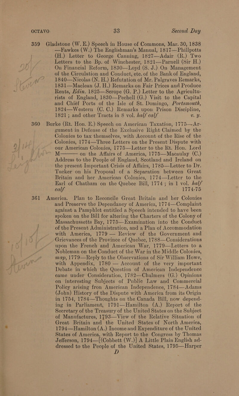 359 Gladstone (W. E.) Speech in House of Commons, Mar. 30, 1838 —Fawkes (W.) The Englishman’s Manual, 1817—Phillpotts (H.) Letter to George Canning, 1827—Adair (R.) Two Letters to the Bp. of Winchester, 1821—Parnell (Sir H.) On Financial Reform, 1830—Loyd (S. J.) On Management of the Circulation and Conduct, ete. of the Bank of England, 1840—Nicolas (N. H.) Refutation of Mr. Palgraves Remarks, 1831—Maclean (J. H.) Remarks on Fair Prices and Produce Rents, Hdin. 1825—Scrope (G. P.) Letter to the Agricultu- rists of England, 1830—Pechell (G.) Visit to the Capital and Chief Ports of the Isle of St. Domingo, Portsmouth, 1824—-Western (C. C.) Remarks upon Prison Discipline, 1821; and other Tracts in 8 vol. half calf v. Y. 360 Burke (Rt. Hon. E.) Speech on American Taxation, 1775—Ar- gument in Defense of the Exclusive Right Claimed by the Colonies to tax themselves, with Account of the Rise of the Colonies, 1774—Three Letters on the Present Dispute with our American Colonies, 1775—Letter to the Rt. Hon. Lord M on the Affairs of America, 1775—Macaulay (C.) Address to the People of England, Scotland and Ireland on the present Important Crisis of Affairs, 1785—Letter to Dr. Tucker on his Proposal of a Separation between Great Britain and her American Colonies, 1774—Letter to the Earl of Chatham on the Quebec Bill, 1774; in 1 vol. half calf 1774-75 361 America. Plan to Reconcile Great Britain and her Colonies and Preserve the Dependancy of America, 1774—-Complaint against a Pamphlet entitled a Speech intended to have been spoken on the Bill for altering the Charters of the Colony of Massachussetts Bay, 1775—Examination into the Conduct of the Present Administration, and a Plan of Accommodation with America, 1779 — Review of the Government and Grievances of the Province of Quebec, 1788—Considerations upon the French and American War, 1779—Letters to a Nobleman on the Conduct of the War in the Middle Colonies, map, 1779—Reply to the Observations of Sir William Howe, with Appendix, 1780 — Account of the very important Debate in which the Question of American Independence came under Consideration, 1782—Chalmers (G.) Opinions on interesting Subjects of Public Law and Commercial Policy arising fron American Independence, 1784—-Adams (John) History of the Dispute with America from its Origin in 1754, 1784—Thoughts on the Canada Bill, now depend- ing in Parliament, 1791—Hamilton (A.) Report of the Secretary of the Treasury of the United States on the Subject of Manufactures, 1793—View of the Relative Situation of Great Britain and the United States of North America, 1794—Hamilton (A.) Income and Expenditure of the United States of America, with Report to the Congress by Thomas Jefferson, 1794—[(Cobbett (W.)] A Little Plain English ad- dressed to the People of the United States, 1795—Harper D  