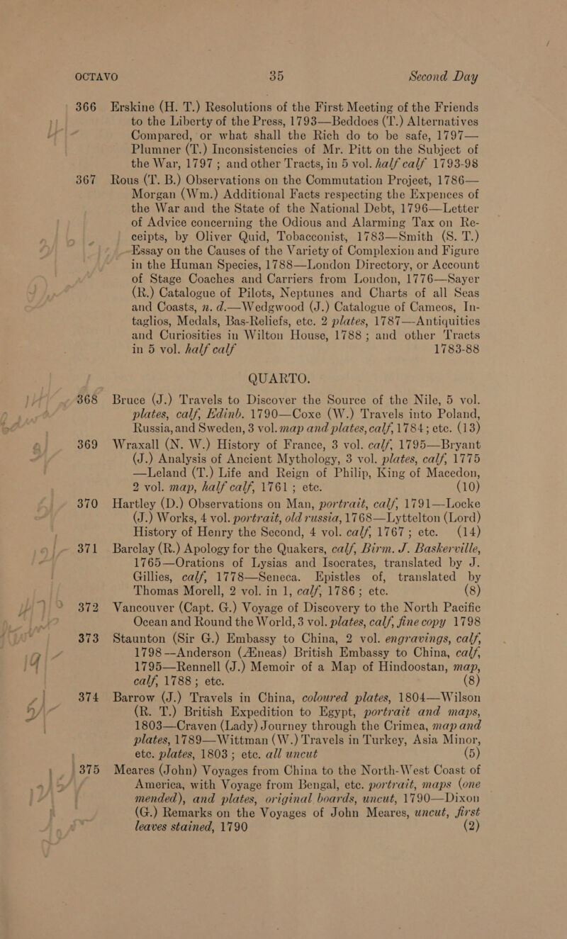 366 Erskine (H. T.) Resolutions of the First Meeting of the Friends to the Liberty of the Press, 1793—Beddoes (‘T.) Alternatives Compared, or what shall the Rich do to be safe, 1797— Plumner (T.) Inconsistencies of Mr. Pitt on the Subject of the War, 1797 ; and other Tracts, in 5 vol. half calf 1793-98 367 Rous (T. B.) Observations on the Commutation Project, 1786— Morgan (Wm.) Additional Facts respecting the Expences of the War and the State of the National Debt, 1796—Letter of Advice concerning the Odious and Alarming Tax on Re- ceipts, by Oliver Quid, Tobacconist, 1783—Smith (S. T.) Essay on the Causes of the Variety of Complexion and Figure in the Human Species, 1788—London Directory, or Account of Stage Coaches and Carriers from London, 1776—Sayer (R.) Catalogue of Pilots, Neptunes and Charts of all Seas and Coasts, 2. d.— Wedgwood (J.) Catalogue of Cameos, In- taglios, Medals, Bas-Reliefs, etc. 2 plates, 1787—-Antiquities and Curiosities in Wilton House, 1788; and other Tracts in 5 vol. half calf 1783-88 QUARTO. 368 Bruce (J.) Travels to Discover the Source of the Nile, 5 vol. plates, calf, Edinb. 1790—Coxe (W.) Travels into Poland, Russia, and Sweden, 3 vol. map and plates, calf, 1784; ete. (13) 369 Wraxall (N. W.) History of France, 3 vol. calf, 1795—Bryant (J.) Analysis of Ancient Mythology, 3 vol. plates, calf, 1775 —Leland (T.) Life and Reign of Philip, King of Macedon, 2 vol. map, half calf, 1761; ete. (10) 370 Hartley (D.) Observations on Man, portrait, calf, 1791—Locke (J.) Works, 4 vol. portrazt, old russia, 1768—Lyttelton (Lord) History of Henry the Second, 4 vol. calf, 1767; etc. (14) 371 Barclay (R.) Apology for the Quakers, calf, Birm. J. Baskerville, 1765—Orations of Lysias and Isocrates, translated by J. Gillies, calf, 1778—Seneca. Epistles of, translated by Thomas Morell, 2 vol. in 1, calf; 1786; ete. (8) 372 Vancouver (Capt. G.) Voyage of Discovery to the North Pacific Ocean and Round the World, 3 vol. plates, calf, fine copy 1798 373 Staunton (Sir G.) Embassy to China, 2 vol. engravings, calf, 1798 —Anderson (Aineas) British Embassy to China, calf, 1795—Rennell (J.) Memoir of a Map of Hindoostan, map, calf, 1788; ete. (8) 374 Barrow (J.) Travels in China, coloured plates, 1804—Wilson (R. T.) British Expedition to Egypt, portrait and maps, 1803—Craven (Lady) Journey through the Crimea, map and plates, 1789—Wittman (W.) Travels in Turkey, Asia Minor, etc. plates, 1803; ete. all uncut (5) 375 Meares (John) Voyages from China to the North-West Coast of America, with Voyage from Bengal, etc. portrait, maps (one mended), and plates, original boards, uncut, 1790—Dixon (G.) Remarks on the Voyages of John Meares, uncut, first leaves stained, 1790 (2)