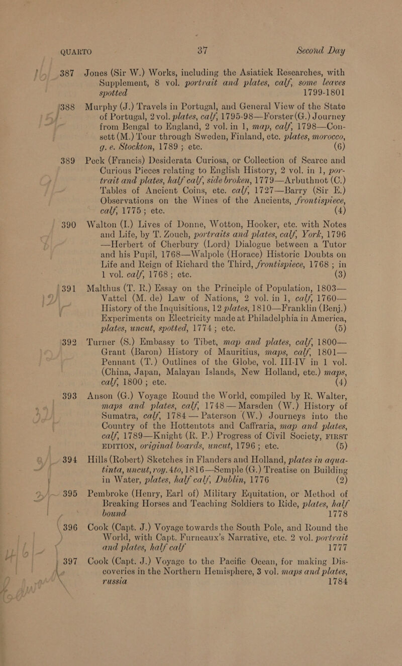 388 389 390 1391 393 394 395 \ 396 Supplement, 8 vol. portrait and plates, calf, some leaves spotted 1799-1801 Murphy (J.) Travels in Portugal, and General View of the State of Portugal, 2 vol. plates, calf, 1795-98—Forster(G.) Journey from Bengal to England, 2 vol. in 1, map, calf, 1798—Con- sett (M.) Tour through Sweden, Finland, etc. plates, morocco, g. e. Stockton, 1789 ; ete. (6) Peck (Francis) Desiderata Curiosa, or Collection of Scarce and Curious Pieces relating to English History, 2 vol. in 1, por- trait and plates, half calf, side broken, 1779—Arbuthnot (C.) Tables of Ancient Coins, etc. calf, 1727—Barry (Sir E.) Observations on the Wines of the Ancients, /rontispiece, calf, 1775 ; ete. (4) Walton (I.) Lives of Donne, Wotton, Hooker, etc. with Notes and Life, by T. Zouch, portraits and plates, calf, York, 1796 —Herbert of Cherbury (Lord) Dialogue between a Tutor and his Pupil, 1768—Walpole (Horace) Historic Doubts on Life and Reign of Richard the Third, frontispiece, 1768 ; in 1 vol. calf, 1768 ; ete. (3) Malthus (T. R.) Essay on the Principle of Population, 1803— Vattel (M. de) Law of Nations, 2 vol. in 1, calf, 1760— History of the Inquisitions, 12 plates, 1810—Franklin (Benj.) Experiments on Electricity made at Philadelphia in America, plates, uncut, spotted, 1774; ete. (5) Turner (S.) Embassy to Tibet, map and plates, calf, 1800— Grant (Baron) History of Mauritius, maps, calf, 1801— Pennant (T.) Outlines of the Globe, vol. III-IV in 1 vol. (China, Japan, Malayan Islands, New Holland, etc.) maps, calf, 1800 ; ete. (4) Anson (G.) Voyage Round the World, compiled by R. Walter, maps and plates, calf, 1748— Marsden (W.) History of Sumatra, calf, 1784 — Paterson (W.) Journeys into the Country of the Hottentots and Caffraria, map and plates, calf, 1789—Knight (R. P.) Progress of Civil Society, FIRST EDITION, original boards, uncut, 1796 ; ete. (5) Hills (Robert) Sketches in Flanders and Holland, plates in aqua- tinta, uncut, roy. 4to, 1816—-Semple (G.) ieee on Building in Water, plates, half calf, Dublin, 1776 (2) Pembroke (Henry, Earl of) Military Equitation, or Method of Breaking Horses and Teaching Soldiers to Ride, plates, half bound 1778 Cook (Capt. J.) Voyage towards the South Pole, and Round the World, with Capt. Furneaux’s Narrative, etc. 2 vol. portrait and plates, half calf Live Cook (Capt. J.) Voyage to the Pacific Ocean, for making Dis- coveries in the Northern Hemisphere, 3 vol. maps and plates,