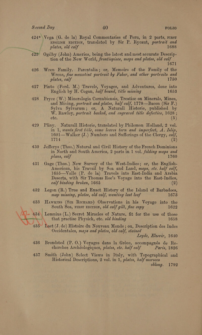 424* Vega (G. de la) Royal Commentaries of Peru, in 2 parts, First ENGLISH EDITION, translated by Sir P. Rycaut, portrait and plates, old calf 1688 405° Ogilby (J ohn) America, being the latest and most accurate Descrip- tion of the New World, frontispiece, maps and plates, old calf 1671 426 Wren Family. Parentalia; or, Memoirs of the Family of the Wrens, fine mezzotint portratt by Faber, and other portraits and plates, calf 1750 427 Pinto (Ferd. M.) ‘Travels, Voyages, and Adventures, done into English by H. Cogan, half bound, title missing 1653 428 Pryce (W.) Mineralogia Cornubiensis, Treatise on Minerals, Mines, and Mining, portrait and plates, half calf, 1778—Bacon (Sir F.) Sylva Sylvarum; or, A Naturall Historie, published by W. Rawley, portrait backed, and engraved title defective, 1628 ; ete. (5) 429 Pliny.. Naturall Historie, translated by Philemon Holland, 2 vol. in 1, wants first title, some leaves torn and imperfect, A. Islip, 1601—Walker (J.) Numbers and Sufferings of the Clergy, calf, 1714 (2 430 Jefferys (Thos.) Natural and Civil History of the French Dominions in North and South America, 2 parts in 1 vol. folding maps and plans, calf 1760 431 Gage (Thos.) New Survey of the West-Indies; or, the English- American, his Travail by Sea and Land, maps, ete. half calf, 1655—Valle (P. de la) Travels into East-India and Arabia Deserta, with Sir Thomas Roe’s Voyage into the EKast-Indies,  ealf binding broken, 1665 (2) 432 Legon (R.) True and Exact History of the Island of Barbadoes, map missing, plates, old calf, wanting last leaf 1673 433 Hawxrys (Srr Ricuarp) Observations in his Voyage into the . South Sea, rrrsr Eprrion, old calf gilt, fine copy 1622 434. Lemnius (L.) Secret Miracles of Nature, fit for the use of those “vw that practise Physick, ete. old binding 1658 “435% Tact (J. de) Histoire du Nouveau Monde; ou, Description des Indes Occidentales, maps and plates, old calf, stained Leyde, Elzevir, 1640 436 Brondsted (P. O.) Voyages dans la Gréce, accompagnés de Re- cherches Archéologiques, plates, ete. half calf Paris, 1826 437 Smith (John) Select Views in Italy, with Topographical and Historical Descriptions, 2 vol. in 1, plates, half morocco oblong. 1792