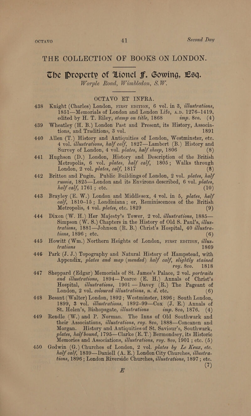 Second Day 438 439 440 441 442 443 444 445 446 447 448 449 450 The Property of Lionel F. Gowing, Lsq. Worple Road, Wimbledon, S.W. OCTAVO ET INFRA. Knight (Charles) London, rrrsr Eprrron, 6 vol. in 8, ¢lustrations, 1851—Memorials of London and London Life, a.p. 1276-1419, edited by H. T. Riley, stamp on title, 1868 amp. 8vo. (4) Wheatley (H. B.) London Past and Present, its History, Associa- tions, and Traditions, 3 vol. 1891 Allen (T.) History and Antiquities of London, Westminster, etc. 4 vol. illustrations, half calf, 1827—Lambert (B.) History and Survey of London, 4 vol. plates, half sheep, 1806 (8) Hughson (D.) London, History and Description of the British Metropolis, 6 vol. plates, half calf, 1805; Walks through London, 2 vol. plates, calf, 1817 (8) Britton and Pugin. Public Buildings of London, 2 vol. plates, half russia, 1825—London and its Environs described, 6 vol. plates, half calf, 1761; ete. (10) Brayley (E. W.) London and Middlesex, 4 vol. in 5, plates, half calf, 1810-15 ; Londiniana; or, Reminiscences of the British Metropolis, 4 vol. plates, etc. 1829 (9) Dixon (W. H.) Her Majesty’s Tower, 2 vol. dlustrations, 1885— Simpson (W. 8.) Chapters in the History of Old S. Paul’s, clus- trations, 1881—Johnson (R. B.) Christ’s Hospital, 40 2llustra- tions, 1896; etc. | (6) Howitt (Wm.) Northern Heights of London, rresr Eprrion, 2lus- trations 1869 Park (J. J.) Topography and Natural History of Hampstead, with Appendix, plates and map (mended) half calf, slightly stained roy. 8vo. 1818 Sheppard (Edgar) Memorials of St. James’s Palace, 2 vol. portraits and illustrations, 1894— Pearce (KE. H.) Annals of Christ’s Hospital, &lt;lustrations, 1901 — Davey (R.) The Pageant of London, 2 vol. coloured illustrations, n. d. ete. (6) Besant (Walter) London, 1892; Westminster, 1896; South London, 1899, 3 vol. ¢élustrations, 1892-99—Cox (J. HE.) Annals of St. Helen’s, Bishopsgate, elustrations ump. 8vo, 1876. (4) Rendle (W.) and P. Norman. The Inns of Old Southwark and their Associations, 2Jlustrations, roy. 8vo, 1888—Concanen and Morgan. History and Antiquities of St. Saviour’s, Southwark, plates, half bound, 1795—Clarke (KE. T.) Bermondsey, its Historic Memories and Associations, ¢/ustrations, roy. 8vo, 1901 ; etc. (5) Godwin (G.) Churches of London, 2 vol. plates by Le Keux, ete. half calf, 18839—Daniell (A. E.) London City Churches, ¢lustra- tions, 1896 ; London Riverside Churches, @//ustrations, 1897 ; etc. 7