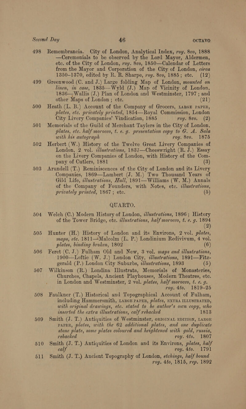 498 Remembrancia. City of London, Analytical Index, roy. 8v0, 1888 —Ceremonials to be observed by the Lord Mayor, Aldermen, etc. of the City of London, voy. 8vo, 1850—Calendar of Letters from the Mayor and Corporation of the City of London, circa 1350-1370, edited by R. R. Sharpe, roy. 8v0, 1885; ete. (12) 499 Greenwood (C. and J.) Large folding Map of London, mounted on linen, in case, 1885—Wyld (J.) Map of Vicinity of London, 1836— Wallis (J.) Plan of London and Westminster, 1797 ; and other Maps of London ; ete. (21) 500 Heath (L. B.) Account of the Company of Grocers, LARGE PAPER, plates, etc. privately printed, 1854—Royal Commission, London City Livery Companies’ Vindication, 1885 roy. 8vo. (2) 501 Memorials of the Guild of Merchant Taylers in the City of London, plates, etc. half morocco, t. e. g. presentation copy to G. A. Sala with his autograph roy. 8vo. 18765 502 Herbert (W.) History of the Twelve Great Livery Companies of London, 2 vol. dlustrations, 1837—Cheeswright (R. J.) Essay on the Livery Companies of London, with History of the Com- pany of Cutlers, 1881 (3) 503 Arundell (T.) Reminiscences of the City of London and its Livery Companies, 1869—Lambert (J. M.) Two Thousand Years of Gild Life, e//ustrations, Hull, 1891—Williams (W. M.) Annals of the Company of Founders, with Notes, etc. cllustratons, privately printed, 1867 ; etc. (5) QUARTO. 504 Welch (C.) Modern History of London, ¢/ustrations, 1896 ; History of the Tower Bridge, etc. elustrations, half morocco, t. e. g. 1894 (2) 505 Hunter (H.) History of London and its Environs, 2 vol. plates, maps, ete. 1811—Malcolm (L. P.) Londinium Redivivum, 4 vol. plates, binding broken, 1802 (6) 506 Feret (C. J.) Fulham Old and New, 3 vol. maps and illustrations, 1900—Loftie (W. J.) London City, clustrations, 1891—Fitz- gerald (P.) London City Suburbs, 2/ustrations, 1898 (5) 507 Wilkinson (R.) Londina Illustrata, Memorials of Monasteries, Churches, Chapels, Ancient Playhouses, Modern Theatres, etc. in London and Westminster, 2 vol. plates, half morocco, t. ¢. g. roy. 4to. 1819-25 508 Faulkner (T.) Historical and Topographical Account of Fulham, including Hammersmith, LARGE PAPER, plates, EXTRA ILLUSTRATED, with original drawings, etc. stated to be author's own copy, who inserted the extra illustrations, calf rebacked 1813 509 Smith (J. T.) Antiquities of Westminster, oRIGINAL EDITION, LARGE PAPER, plates, with the 62 additional plates, and one duplicate stone plate, some plates coloured and heightened with gold, russia,  rebacked roy. 4to. 1807 510 Smith (J. T.) Antiquities of London and its Environs, plates, half calf roy. 4to. 1791 511 Smith (J. T.) Ancient Topography of London, etchings, half bound roy. 4to, 1815, rep. 1892