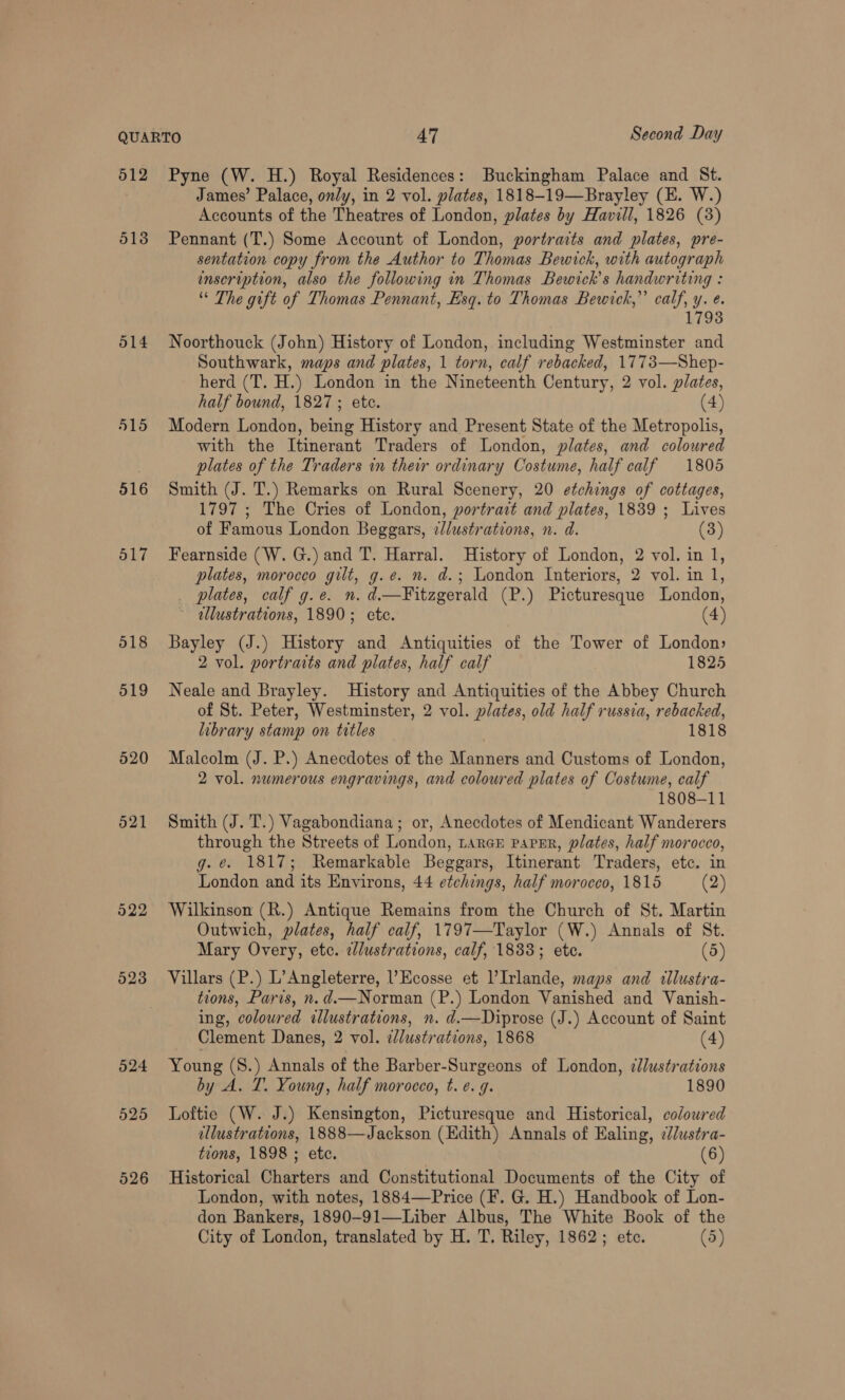 512 513 514 515 516 517 518 519 520 521 523 524 525 526 Pyne (W. H.) Royal Residences: Buckingham Palace and St. James’ Palace, only, in 2 vol. plates, 1818-19—Brayley (E. W.) Accounts of the Theatres of London, plates by Havill, 1826 (8) Pennant (T.) Some Account of London, portraits and plates, pre- sentation copy from the Author to Thomas Bewick, with autograph inscription, also the following in Thomas Bewick’s handwriting : “ The gift of Thomas Pennant, Esq. to Thomas Bewick,” calf, y. e. 17938 Noorthouck (John) History of London, including Westminster and Southwark, maps and plates, 1 torn, calf rebacked, 1773—Shep- herd (T. H.) London in the Nineteenth Century, 2 vol. plates, half bound, 1827; ete. (4) Modern London, being History and Present State of the Metropolis, with the Itinerant Traders of London, plates, and coloured plates of the Traders in their ordinary Costume, half calf 1805 Smith (J. T.) Remarks on Rural Scenery, 20 etchings of cottages, 1797 ; The Cries of London, portrait and plates, 1839 ; Lives of Famous London Beggars, ¢lustrations, n. d. (3) Fearnside (W. G.) and T. Harral. History of London, 2 vol. in 1, plates, morocco gilt, g.e. n. d.; London Interiors, 2 vol. in 1, _ plates, calf g.e. n. d.—Fitzgerald (P.) Picturesque London, ellustrations, 1890; ete. (4) Bayley (J.) History and Antiquities of the Tower of London» 2 vol. portraits and plates, half calf 1825 Neale and Brayley. History and Antiquities of the Abbey Church of St. Peter, Westminster, 2 vol. plates, old half russia, rebacked, library stamp on titles 1818 Malcolm (J. P.) Anecdotes of the Manners and Customs of London, 2 vol. numerous engravings, and coloured plates of Costume, calf 1808-11 Smith (J. T.) Vagabondiana; or, Anecdotes of Mendicant Wanderers through the Streets of London, Larner paper, plates, half morocco, g. e. 1817; Remarkable Beggars, Itinerant Traders, etc. in London and its Environs, 44 etchings, half morocco, 1815 (2) Wilkinson (R.) Antique Remains from the Church of St. Martin Outwich, plates, half calf, 1797—Taylor (W.) Annals of St. Mary Overy, etc. elustrations, calf, 1833; ete. (5) Villars (P.) L’Angleterre, Ecosse et lIrlande, maps and tllustra- tions, Paris, n.d.—Norman (P.) London Vanished and Vanish- ing, coloured illustrations, n. d.—Diprose (J.) Account of Saint Clement Danes, 2 vol. i/dustrations, 1868 (4) Young (S.) Annals of the Barber-Surgeons of London, ¢llustrations by A. T. Young, half morocco, t. e.g. 1890 Loftie (W. J.) Kensington, Picturesque and Historical, coloured ellustrations, 1888—Jackson (Edith) Annals of Ealing, ¢//ustra- tions, 1898 ; etc. (6) Historical Charters and Constitutional Documents of the City of London, with notes, 1884—Price (F. G. H.) Handbook of Lon- don Bankers, 1890-91—Liber Albus, The White Book of the City of London, translated by H. T. Riley, 1862; ete. (5)