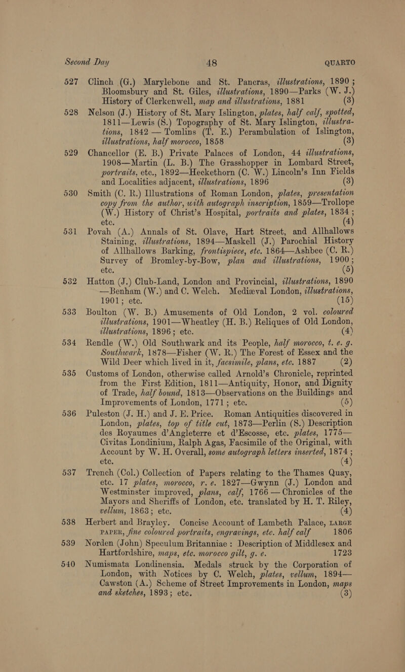 527 528 529 532 5338 034 005 537 Clinch (G.) Marylebone and St. Pancras, dllustrations, 1890 ; Bloomsbury and St. Giles, ¢Justrations, 1890—Parks (W. J.) History of Clerkenwell, map and illustrations, 1881 (3) Nelson (J.) History of St. Mary Islington, plates, half calf, spotted, 1811—Lewis (S.) Topography of St. Mary Islington, ¢//ustra- tions, 1842 — Tomlins (T. E.) Perambulation of Islington, llustrations, half morocco, 1858 (3) Chancellor (E. B.) Private Palaces of London, 44 «lustrations, 1908—Martin (L. B.) The Grasshopper in Lombard Street, portraits, etc., 1892—Heckethorn (C. W.) Lincoln’s Inn Fields and Localities adjacent, lustrations, 1896 (3) Smith (C. R.) Illustrations of Roman London, plates, presentation copy from the author, with autograph inscription, 1859—Trollope (W.) History of Christ’s Hospital, portraits and plates, oe ete. Povah (A.) Annals of St. Olave, Hart Street, and Allhallows Staining, 2lustrations, 1894—Maskell (J.) Parochial History of Allhallows Barking, frontispiece, etc. 1864—Ashbee (C. R.) Survey of Bromley-by-Bow, plan and illustrations, ake ete. Hatton (J.) Club-Land, London and Provincial, «lustrations, 1890 —Benham (W.) and C. Welch. Medieval London, dlustrations, 1901; ete. (15) Boulton (W. B.) Amusements of Old London, 2 vol. coloured allustrations, 1901— Wheatley (H. B.) Reliques of Old London, allustrations, 1896; etc. (4) Rendle (W.) Old Southwark and its People, half morocco, t. ¢. g. Southwark, 1878—Fisher (W. R.) The Forest of Essex and the Wild Deer which lived in it, facsimile, plans, etc. 1887 (2) Customs of London, otherwise called Arnold’s Chronicle, reprinted from the First Edition, 1811—Antiquity, Honor, and Dignity of Trade, half bound, 1818—Observations on the Buildings and Improvements of London, 1771; etc. (5) Puleston (J. H.) and J. E. Price. Roman Antiquities discovered in London, plates, top of title cut, 1873—Perlin (S.) Description des Royaumes d’Angleterre et d’Escosse, etc. plates, 1775— Civitas Londinium, Ralph Agas, Facsimile of the Original, with Account by W. H. Overall, some autograph letters inserted, He ; ete. Trench (Col.) Collection of Papers relating to the Thames Quay, etc. 17 plates, morocco, r. e. 1827—Gwynn (J.) London and Westminster improved, plans, calf, 1766 —Chronicles of the Mayors and Sheriffs of London, etc. translated by H. T. Riley, vellum, 1868; ete. (4) Herbert and Brayley. Concise Account of Lambeth Palace, LarGE PAPER, fine coloured portraits, engravings, etc. half calf 1806 Norden (John) Speculum Britanniae : Description of Middlesex and Harttordshire, maps, ete. morocco gilt, g. e. 1728 Numismata Londinensia. Medals struck by the Corporation of London, with Notices by C. Welch, plates, vellum, 1894— Cawston (A.) Scheme of Street Improvements in London, maps and sketches, 1893; etc. (3)