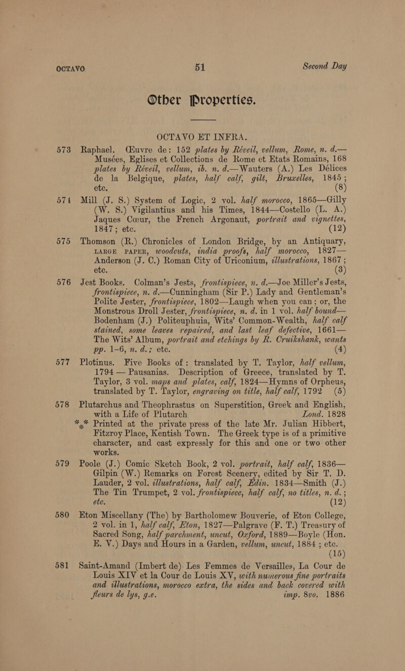 Other Properties. OCTAVO ET INFRA. 573 Raphael. (Huvre de: 152 plates by Réveil, vellum, Rome, n. d.— Musées, Eglises et Collections de Rome et Etats Romains, 168 plates by Réveil, vellum, 1b. n. d—Wauters (A.) Les Délices de la Belgique, plates, half calf, gilt, Bru«elles, nas etc. 8 574 Mill (J. S.) System of Logic, 2 vol. half morocco, 1865—Gilly (W. S8.) Vigilantius and his Times, 1844—Costello (L. A.) Jaques Coeur, the French Argonaut, portrait and vignettes, 1847; etc. (12) 575 Thomson (R.) Chronicles of London Bridge, by an Antiquary, LARGE PAPER, woodcuts, india proofs, half morocco, 1827— Anderson (J. C.) Roman City of Uriconium, 2/ustrations, 1867 ; ete. (3) 576 Jest Books. Colman’s Jests, frontispiece, n. d.—Joe Miller’s Jests, Srontispiece, n. d.—Cunningham (Sir P.) Lady and Gentleman’s Polite Jester, frontispiece, 1802—Laugh when you can; or, the Monstrous Droll Jester, frontispiece, n.d. in 1 vol. half bound— Bodenham (J.) Politeuphuia, Wits’ Common-Wealth, half calf stained, some leaves repaired, and last leaf defective, 1661— The Wits’ Album, portrait and etchings by Rk. Cruikshank, wants pp. 1-6, n. d.; ete. (4) 577 Plotinus. Five Books of: translated by T. Taylor, half vellum, 1794 — Pausanias. Description of Greece, translated by T. Taylor, 3 vol. maps and plates, calf, 1824—Hymns of Orpheus, translated by T. Taylor, engraving on title, half calf, 1792 (5) 578 Plutarchus and Theophrastus on Superstition, Greek and English, with a Life of Plutarch Lond. 1828 *,* Printed at the private press of the late Mr. Julian Hibbert, Fitzroy Place, Kentish Town. The Greek type is of a primitive character, and cast expressly for this and one or two other works. 579 Poole (J.) Comic Sketch Book, 2 vol. portrait, half calf, 18836— Gilpin (W.) Remarks on Forest Scenery, edited by Sir T. D. Lauder, 2 vol. ¢llustrations, half calf, Edin. 1834—Smith (J.) The Tin Trumpet, 2 vol. frontispiece, half calf, no titles, n.d. ; ote. (12) 580 Eton Miscellany (The) by Bartholomew Bouverie, of Eton College, 2 vol. in 1, half calf, Eton, 1827—Palgrave (F. T.) Treasury of Sacred Song, half parchment, uncut, Oxford, 1889—Boyle (Hon. EK. V.) Days and Hours in a Garden, vellum, uncut, 1884 ; ete. (15) 581 Saint-Amand (Imbert de). Les Femmes de Versailles, La Cour de Louis XIV et la Cour de Louis XV, with numerous fine portraits and illustrations, morocco extra, the sides and back covered with fleurs de lys, g.e. ump. 8vo. 1886