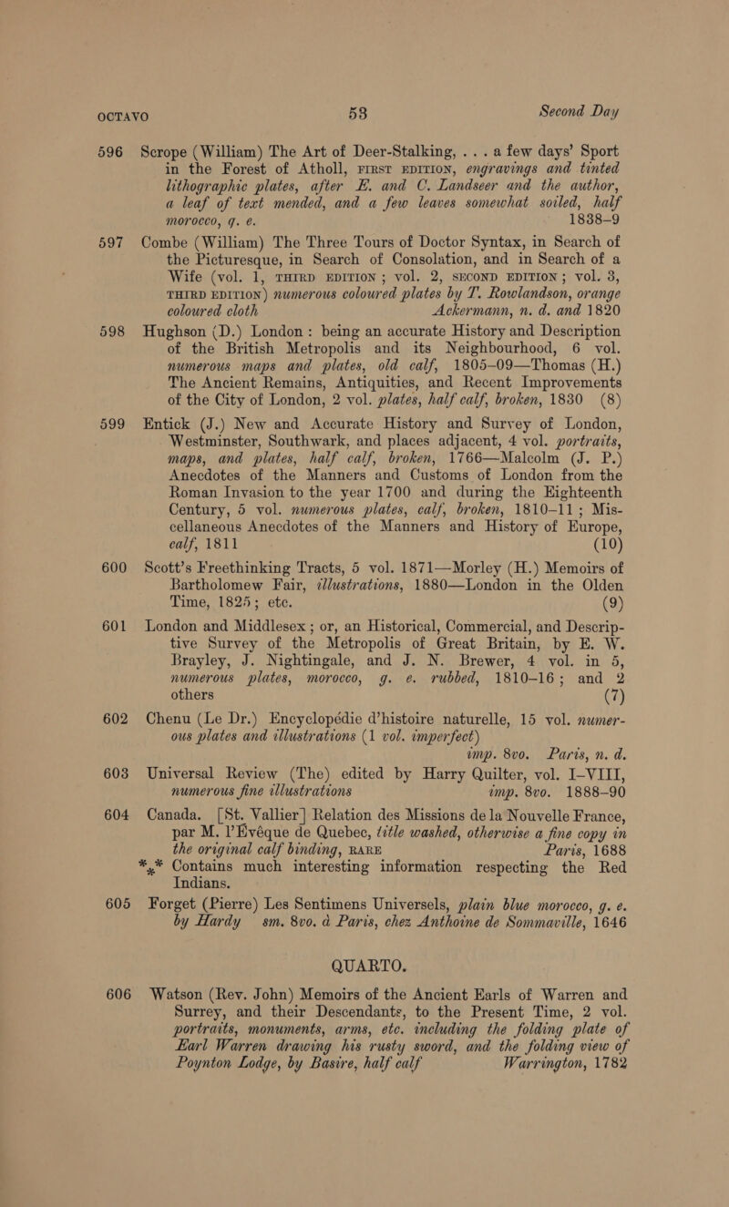 596 597 599 600 601 602 603 604 605 606 Scrope (William) The Art of Deer-Stalking, ... afew days’ Sport in the Forest of Atholl, rrrst Eprrion, engravings and tinted lithographic plates, after E. and C. Landseer and the author, a leaf of text mended, and a few leaves somewhat soiled, half morocco, g. é. 1838-9 Combe (William) The Three Tours of Doctor Syntax, in Search of the Picturesque, in Search of Consolation, and in Search of a Wife (vol. 1, THrrp Epirion ; vol. 2, SECOND EDITION; vol. 3, THIRD EDITION) numerous coloured plates by T. Rowlandson, orange coloured cloth Ackermann, n. d. and 1820 Hughson (D.) London : being an accurate History and Description of the British Metropolis and its Neighbourhood, 6 vol. numerous maps and plates, old calf, 1805-09—Thomas (H.) The Ancient Remains, Antiquities, and Recent Improvements of the City of London, 2 vol. plates, half calf, broken, 1830 (8) Entick (J.) New and Accurate History and Survey of London, Westminster, Southwark, and places adjacent, 4 vol. portraits, maps, and plates, half calf, broken, 1766—Malcolm (J. P.) Anecdotes of the Manners and Customs of London from the Roman Invasion to the year 1700 and during the Eighteenth Century, 5 vol. numerous plates, calf, broken, 1810-11; Mis- cellaneous Anecdotes of the Manners and History of Europe, calf, 1811 (10) Scott’s Freethinking Tracts, 5 vol. 1871—Morley (H.) Memoirs of Bartholomew Fair, 2lustrations, 1880—London in the Olden Time, 1825; ete. (9) London and Middlesex ; or, an Historical, Commercial, and Descrip- tive Survey of the Metropolis of Great Britain, by E. W. Brayley, J. Nightingale, and J. N. Brewer, 4 vol. in 5, numerous plates, morocco, g. e. rubbed, 1810-16; and 2 others (7) Chenu (Le Dr.) Encyclopédie d’histoire naturelle, 15 vol. nwmer- ous plates and rllustrations (1 vol. omperfect) emp. 8vo. Paris, n. d. Universal Review (The) edited by Harry Quilter, vol. I-VIII, numerous fine illustrations emp. 8vo. 1888-90 Canada. [St. Vallier] Relation des Missions de la Nouvelle France, par M. l’Hvéque de Quebec, ¢etle washed, otherwise a fine copy in the original calf binding, RARE Paris, 1688 *,* Contains much interesting information respecting the Red Indians. Forget (Pierre) Les Sentimens Universels, plain blue morocco, g. e. by Hardy sm. 8vo. d Paris, chez Anthoine de Sommaville, 1646 QUARTO. Watson (Rev. John) Memoirs of the Ancient Earls of Warren and Surrey, and their Descendants, to the Present Time, 2 vol. portraits, monuments, arms, etc. including the folding plate of Earl Warren drawing his rusty sword, and the folding view of Poynton Lodge, by Basire, half calf Warrington, 1782