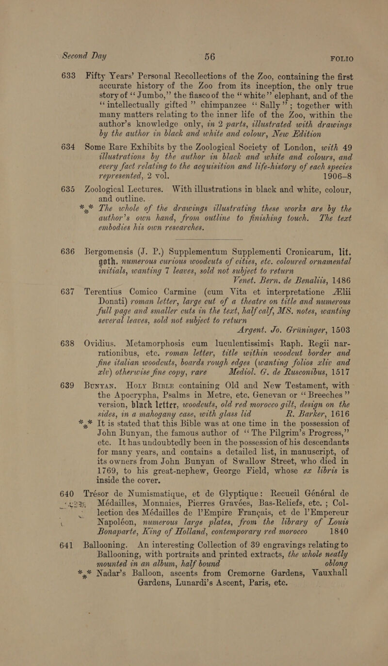 633 Fifty Years’ Personal Recollections of the Zoo, containing the first accurate history of the Zoo from its inception, the only true story of ‘‘ Jumbo,” the fiasco of the “ white’’ elephant, and of the ‘‘intellectually gifted ” chimpanzee ‘‘ Sally”; together with many matters relating to the inner life of the Zoo, within the author’s knowledge only, 2m 2 parts, illustrated with drawings by the author in black and white and colour, New Edition 634 Some Rare Exhibits by the Zoological Society of London, with 49 illustrations by the author in black and white and colours, and every fact relating to the acquisition and life-history of each spectes represented, 2 vol. 1906-8 635 Zoological Lectures. With illustrations in black and white, colour, and outline. *,* The whole of the drawings illustrating these works are by the author’s own hand, from outline to finishing touch. The text embodies his own researches.  636 Bergomensis (J. P.) Supplementum Supplementi Cronicarum, lit, goth. numerous curious woodcuts of cities, etc. coloured ornamental enitials, wanting 7 leaves, sold not subject to return Venet. Bern. de Benaliis, 1486 637 Terentius Comico Carmine (cum Vita et interpretatione Alii Donati) roman letter, large cut of a theatre on title and numerous full page and smaller cuts in the text, half calf, MS. notes, wanting several leaves, sold not subject to return Argent. Jo. Griininger, 1508 638 Ovidius. Metamorphosis cum luculentissimis Raph. Regii nar- rationibus, etc. roman letter, title within woodcut border and Jine ttalian woodcuts, boards rough edges (wanting folios «liv and alv) otherwise fine copy, rare Mediol. G. de Rusconibus, 1517 639 Bunyan. Hory Brsre containing Old and New Testament, with the Apocrypha, Psalms in Metre, etc. Genevan or ‘‘ Breeches ” version, black letter, woodcuts, old red morocco gilt, design on the sides, in a mahogany case, with glass lid R. Barker, 1616 *,* It is stated that this Bible was at one time in the possession of John Bunyan, the famous author of ‘‘ The Pilgrim’s Progress,”’ etc. It has undoubtedly been in the possession of his descendants for many years, and contains a detailed list, in manuscript, of its owners from John Bunyan of Swallow Street, who died in 1769, to his great-nephew, George Field, whose ex libris is inside the cover. 640 Trésor de Numismatique, et de Glyptique: Recueil Général de ‘ceuge Médailles, Monnaies, Pierres Grayées, Bas-Reliefs, etc. ; Col- lection des Médailles de Empire Francais, et de l’Empereur Napoléon, numerous large plates, from the library of Lous Bonaparte, King of Holland, contemporary red morocco 1840 641 Ballooning. An interesting Collection of 39 engravings relating to Ballooning, with portraits and printed extracts, the whole neatly mounted in an album, half bound oblong *,* Nadar’s Balloon, ascents from Cremorne Gardens, Vauxhall Gardens, Lunardi’s Ascent, Paris, etc. — \