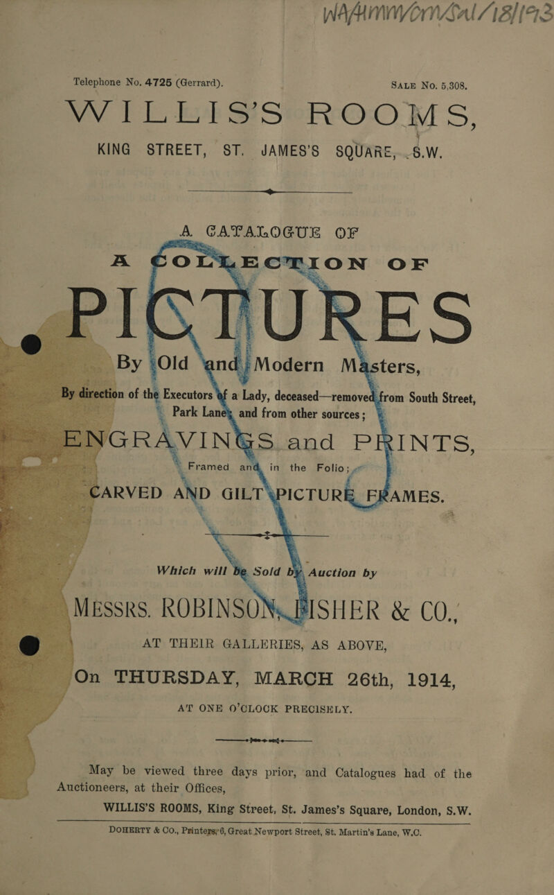WAAMNMIWON LAL 18} (93 Telephone No, 4725 (Gerrard). SALE No. 5,308. WILLIS’S ROOMS, KING STREET, ST. JAMES’S SQUARE, 8W.  ii ta ae GUE OF mye OLS LE CTION OF      Oe E * Auction by RISHER &amp; CO., | AT THEIR » in ABOVE, On THURSDAY, MARCH 26th, 1914, s AT ONE 0’CLOCK PRECISELY. May be viewed three days Bef and Catalogues had of the Auctioneers, at their Offices, WILLIS’S ROOMS, King Street, St. James’s Square, London, S.W. DOHERTY &amp; Co,, Printersy6, Great. Newport Street, St. Martin’s Lane, W.O.