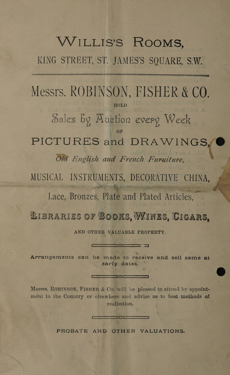  Messrs. ROBINSON. PISHER &amp; C0, HOLD ales by Buuetion every Week  PICTURES aie DRAWINGS Ow English and French. Furuiture MUSICAL INSTRUMENTS, DECORATIVE es # ele a antie “ Ye = ngs» ie Se ae a Lace, Bronzes, Plate and Plated Phones es  GISRARIES OF BOOKS, WINES, CIGARS, AND OTHER VALUABLE PROPERTY. —S— ae Arrangements can be in ee to receive and sell same at por dates. ~  * [a Messrs. ROBINSON, FISHER &amp; Co. will be pleased to attend by appoint- ment in the Country or elsewhere and advise as to best methods of realisation. ——— PROBATE AND OTHER VALUATIONS.