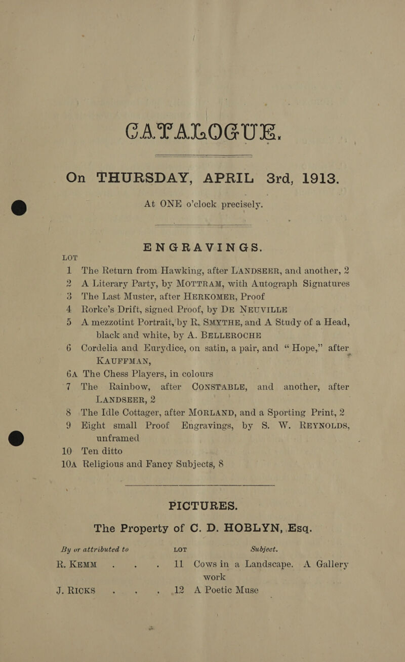 CATALOGUE.   On THURSDAY, APRIL 8rd, 1913. At ONE o’clock precisely.  ENGRAVINGS. 1 The Return from. Hawking, after LANDSEER, and another, 2 2 A Literary Party, by MOTTRAM, with Autograph Signatures 3 The Last Muster, after HERKOMER, Proof 4 Rorke’s Drift, signed Proof, by DE NEUVILLE 5 &lt;A mezzotint Portrait, by R. SMYTHE, and A Study of a Head, black and white, by A. BELLEROCHE ) 6 Cordelia and Hurydice, on satin, a pair, and “ Hope,” after KAUFFMAN, : 6A The Chess Players, in colours ‘7 The Rainbow, after CONSTABLE, and another, after LANDSEER, 2 8 The Idle Cottager, after MORLAND, and a Sporting Print, 2 9 Hight small Proof Engravings, by 8. W. REYNOLDS, unframed 10 Ten ditto 10A Religious and Fancy Subjects, 8 PICTURES. The Property of C. D. HOBLYN, .Esq. By or attributed to LOT Subject. R. KEMM . , . 11 Cowsin a Landscape. A Gallery work