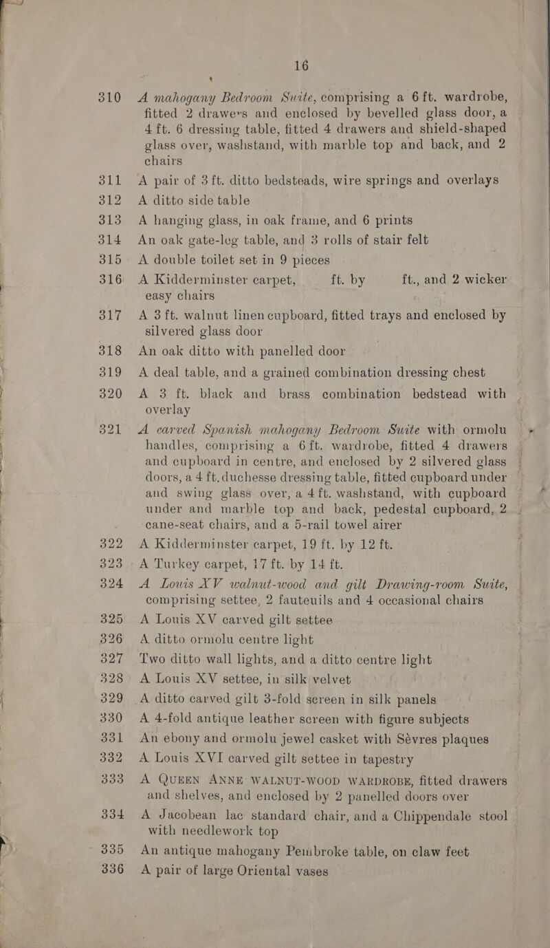 310 S11 312 313 O14 315 317 318 319 16 8 A mahogany Bedroom Suite, comprising a 6 ft. wardrobe, fitted 2 drawers and enclosed by bevelled glass door, a 4 ft. 6 dressing table, fitted 4 drawers and shield-shaped glass over, washstand, with marble top and back, and 2 chairs A pair of 3 ft. ditto bedsteads, wire springs and overlays A ditto side table A hanging glass, in oak frame, and 6 prints An oak gate-leg table, and 3 rolls of stair felt A double toilet set in 9 pieces A Kidderminster carpet, ft. by ft., and 2 wicker easy chairs A 3 ft. walnut linen cupboard, fitted trays and enclosed by silvered glass door An oak ditto with panelled door A deal table, and a grained combination dressing chest overlay A carved Spanish mahogany Bedroom: Suite with ormolu handles, comprising a 6ft. wardrobe, fitted 4 drawers and cupboard in centre, and enclosed by 2 silvered glass doors, a 4 ft. duchesse dressing table, fitted cupboard under and swing glass over, a 4ft. washstand, with cupboard under and marble top and back, pedestal cupboard, 2 ‘cane-seat chairs, and a 5-rail towel airer A Kidderminster carpet, 19 ft. by 12 ft. A Lows XV walnut-wood and gilt Drawing-room Suite, comprising settee, 2 fauteuils and 4 occasional chairs A Louis XV carved gilt settee A ditto ormolu centre hight Two ditto wall lights, and a ditto centre light A Louis XV settee, in silk velvet A 4-fold antique leather screen with figure subjects An ebony and ormolu jewel casket with Sévres plaques A Louis XVI carved gilt settee in tapestry A QUEEN ANNE WALNUT-WOOD WARDROBE, fitted drawers and shelves, and enclosed by 2 panelled doors over A Jacobean lac standard chair, and a Chippendale stool with needlework top An antique mahogany Pembroke table, on claw feet, A pair of large Oriental vases  