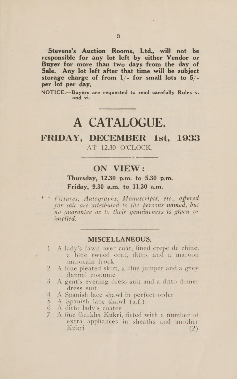 Stevens’s Auction Rooms, Ltd, will not be responsible for any lot left by either Vendor or Buyer for more than two days from the day of Sale. Any lot left after that time will be subject storage charge of from 1/- for small lots to 5/- per lot per day. NOTICE.—Buyers are requested to read carefully Rules v. and vi. A CATALOGUE. FRIDAY, DECEMBER Ist, 1933 AT W230 CLOCK ON VIEW: Thursday, 12.30 p.m. to 5.30 p.m. Friday, 9.30 a.m. to 11.30 a.m. * * Pictures, Autographs, Manuscripts, etc., offered for sale are attributed to the persons named, bul no guarantee as to their genuimeness 1s given or implied. MISCELLANEOUS. 1 A lady’s fawn over coat, lined crepe de chine, a blue tweed coat,.ditto, and a maroon marocain frock ; 2 A blue pleated skirt, a blue jumper and a grey flannel costume 3 A gent’s evening dress suit and a ditto dinner dress suit A Spanish lace shawl in perfect order A Spanish lace shawl (a.f.) A ditto lady’s coatee A fine Gurkha Kukri, fitted with a number of extra appliances in sheaths and another Kukri (2) NEO oi &amp;