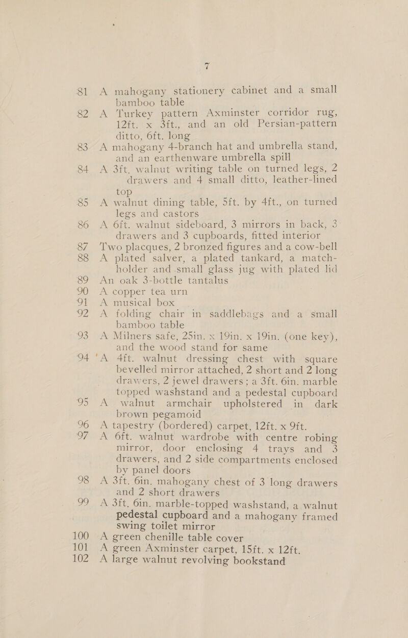 a6 81 A mahogany stationery Cabinet and a small bamboo table 3 . S2 A Turkey pattern Axminster corridor rug, (His aot and, an old’ Persian-pattern ditto, 6ft. long 83. A mahogany 4-branch hat and umbrella stand, and an earthenware umbrella spill 84 A 3ft. walnut writing table on turned legs, 2 drawers and 4 small ditto, leather-lined to 85 A Sua ae dining table, 5ft. by 4ft., on turned legs and castors 86 A Ott. walnut sideboard, 3..mirrers im back, 3 drawers and 3 cupboards, fitted interior 87 Two placques, 2 bronzed figures and a cow-bell 88 &lt;A plated salver, a plated tankard, a match- holder and .small glass jug with plated lid 89 An oak 3-bottle tantalus OO “A copper tea airn OE A misical ibex 902 A folding chair in’saddlebaigs and” af small bamboo table 03 A Milners safe, 25in.x 19in. x 19in, (One key), and the wood stand for same 94 A 4ft. walnut dressing chest with square bevelled mirror attached, 2 short and 2 long drawers, 2 jewel drawers; a 3ft. 6in. marble topped washstand and a pedestal cupboard 05 &lt;A. walnut armchair wpholstered in ° dark brown pegamoid 96 A tapestry (bordered) carpet, 12ft. x 9ft. 97 A 6ft. walnut wardrobe with centre robing mitror, door emetosime 4 trays and. 3 drawers, and 2 side compartments enclosed by panel doors 98 &lt;A 3ft. 6in. mahogany chest of 3 long drawers and 2 short drawers 99 A 3ft, 6in. marble-topped washstand, a walnut pedestal cupboard and a mahogany framed swing toilet mirror 100 A green chenille table cover 101 A green Axminster carpet, 15ft. x 12ft. 102 A large walnut revolving bookstand