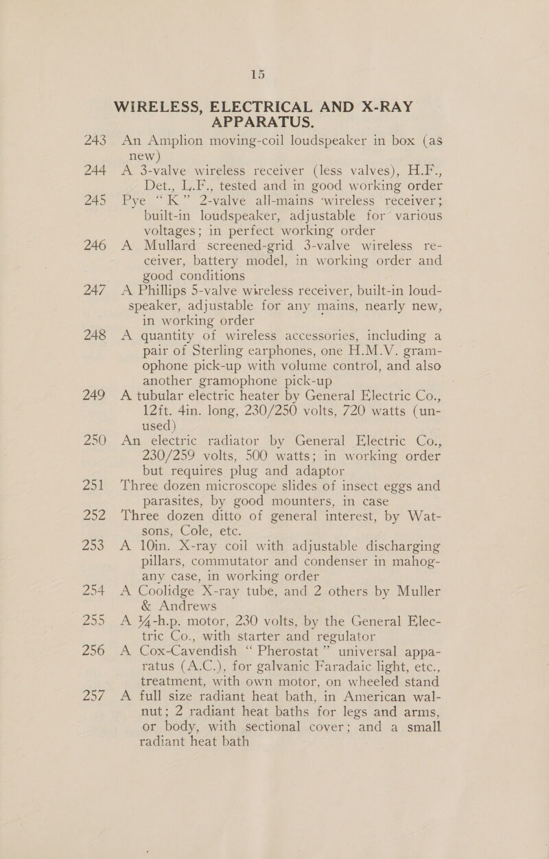 243 244 245 246 247 248 249 250) Zoil Zon 208 254 250 256 Zoe 15 WIRELESS, ELECTRICAL AND X-RAY APPARATUS. An Amplion moving-coil loudspeaker in box (as new) A 3-valve wireless receiver (less valves), H.F., Det., L.F., tested and in good working order Pye “K” 2-valve all-mains ‘wireless receiver} built-in loudspeaker, adjustable for various voltages; in perfect working order A Mullard screened-grid 3-valve wireless re- ceiver, battery model, in working order and good conditions A Phillips 5-valve wireless receiver, built-in loud- speaker, adjustable for any mains, nearly new, in working order A quantity of wireless accessories, including a pair of Sterling earphones, one H.M.V. gram- ophone pick-up with volume control, and also another gramophone pick-up A tubular electric heater by General Electric Co: 12it. 4in. long, 230/250 volts, 720 watts (un- used) | An electric radiator by General Electric Co., 230/259 volts, 500 watts; in working order but requires plug and adaptor Three dozen microscope slides of insect eggs and parasites, by good mounters, in case Three dozen ditto of general interest, by Wat- sons, Cole, etc. A 10in. X-ray coil with adjustable discharging pillars, commutator and condenser in mahog- any case, in working order A Coolidge X-ray tube, and 2 others by Muller &amp; Andrews A ¥4-h.p. motor, 230 volts, by the General Elec- tric Co., with starter and regulator A Cox-Cavendish ‘“ Pherostat’”’ universal appa- ratus (A.C.), for galvanic Faradaic light, etc.., treatment, with own motor, on wheeled stand A full size radiant heat bath, in American wal- nut; Z radiant heat baths for legs and arms, or body, with sectional cover; and a small radiant heat bath