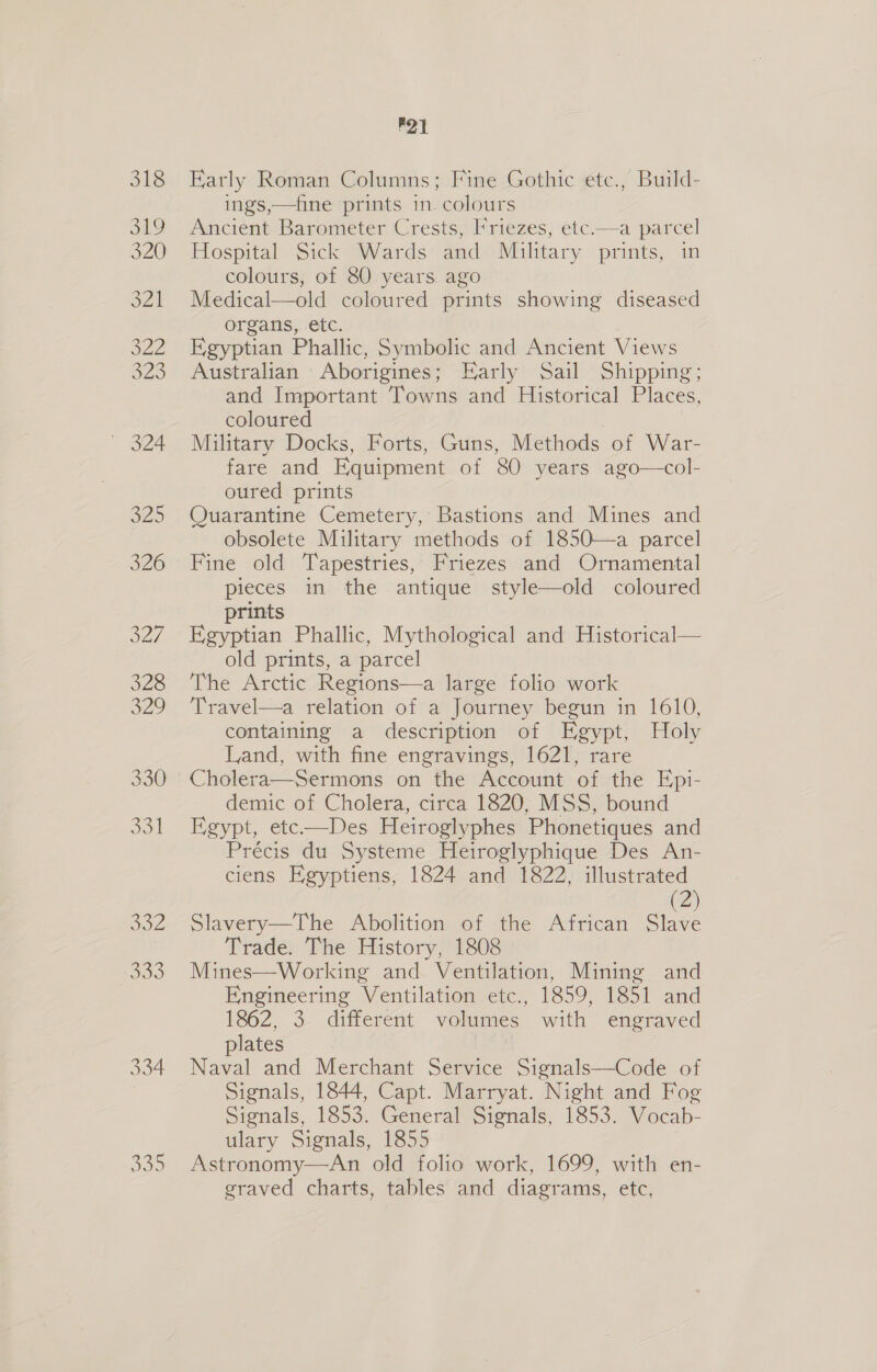 332 333 334 Doo P21 Early Roman Columns; Fine Gothic etc., Build- ings,—fine prints in. colours Ancient Barometer Crests, Friezes, etc.—a parcel Hospital Sick Wards and Military prints, in colours, of 80 years ago Medical—old coloured prints showing diseased organs,..etc. Egyptian Phallic, Symbolic and Ancient Views Australian Aborigines; Early Sail Shipping; and Important Towns and Historical Places, coloured Military Docks, Forts, Guns, Methods of War- fare and Equipment of 80 years ago—col- oured prints Quarantine Cemetery, Bastions and Mines and obsolete Military methods of 1850—a parcel Fine old Tapestries, Friezes and Ornamental pieces in the antique style—old coloured prints | Egyptian Phallic, Mythological and Historical— old prints, a parcel The Arctic Regions—a large folio work Travel—a relation of a Journey begun in 1610, containing a description of Egypt, Holy Land, with fine engravings, 1621, rare Cholera—Sermons on the Account of the Epi- demic of Cholera, circa 1820, MSS, bound Egypt, ete-——Des Heiroglyphes Phonetiques and Précis du Systeme Heiroglyphique Des An- ciens Egyptiens, 1824 and 1822, illustrated (2) Slavery—The Abolition of the African Slave Trade. The History, 1808 Mines—Working and Ventilation, Mining and Engineering Ventilation etc., 1859, 1851 and 1862, 3 different volumes with engraved plates Naval and Merchant Service Signals—Code of Signals, 1844, Capt. Marryat. Night and Fog Signals, 1853. General Signals, 1853. Vocab- ulary Signals, 1855 Astronomy—An old folio work, 1699, with en- graved charts, tables and diagrams, etc, 