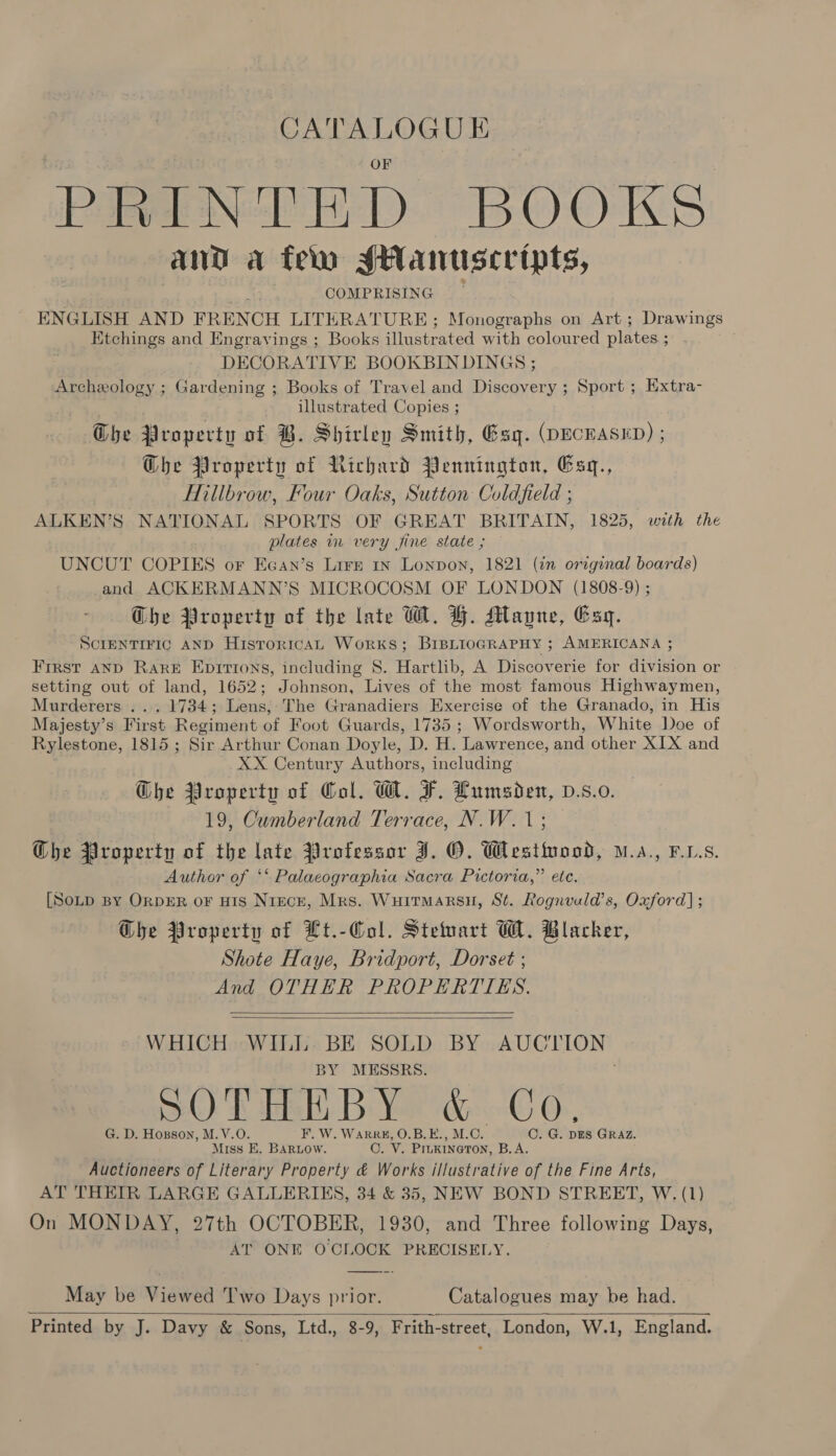 CATALOGUE PRINTED BOOKS and a feln SManuscripts, : COMPRISING ENGLISH AND FRENCH LITERATURE; Monographs on Art; Drawings Etchings and Engravings ; Books illustrated with coloured plates ; DECORATIVE BOOKBINDINGS ; Archeology ; Gardening ; Books of Travel and Discovery ; Sport ; Extra- illustrated Copies ; Che Property of B. Shirley Smith, Esq. (DECEASED) ; Ghe Property of Richard Pennington, Esq., Hillbrow, Four Oaks, Sutton Coldfield ; ALKEN’S NATIONAL SPORTS OF GREAT BRITAIN, 1825, with the plates in very fine state ; UNCUT COPIES or Eean’s Lire 1n Lonpon, 1821 (in original boards) and ACKERMANN’S MICROCOSM OF LONDON (1808-9) ; Che Property of the late WH. YH. Mayne, Esq. SCIENTIFIC AND HisrorrcaL Works; BIBLIOGRAPHY ; AMERICANA ; First AND RarkE Epirtons, including 8. Hartlib, A Discoverie for division or setting out of land, 1652; Johnson, Lives of the most famous Highwaymen, Murderers . . 1734; Lens, The Granadiers Exercise of the Granado, in His Majesty’s First Regiment of Foot Guards, 1735 ; Wordsworth, White Doe of Rylestone, 1815; Sir Arthur Conan Doyle, D. H. Lawrence, and other XIX and XX Century Authors, including Ghe Property of Col. MT. F. Lumsden, D.s.0. 19, Cumberland Terrace, N.W.1; Ghe Property of the late Professor J. O. Westwood, .s., FLs. Author of ** Palacographia Sacra Pictoria,” etc. [SoLp BY OrDER oF HIS NiEcE, Mrs. Wuitmarsu, St. Rognvuld’s, Oxford] ; Ghe Property of Ht.-Col. Stewart W. Blacker, Shote Haye, Bridport, Dorset ; And OTHER PROPERTIES.   WHICH WILL. BE SOLD BY POUCA BY MESSRS. SOP fish B Yr dC 6, G. D. Hoxsson, M.V.O F. W. WARRK, O.B.E., M.C. C. G. DES GRAZ. Miss E. BARLOW. ep Vv. PILKINGTON, B.A. Auctioneers of Literary Property &amp; Works illustrative of the Fine Arts, AT THEIR LARGE GALLERIES, 34 &amp; 35, NEW BOND STREET, W. (1) On MONDAY, 27th OCTOBER, 1930, and Three following Days, AT ONE O'CLOCK PRECISELY. May be Viewed ''wo Days prior. Catalogues may be had. Printed by J. Davy &amp; Sons, Ltd., 8-9, Frith-street, London, W.1, England. 