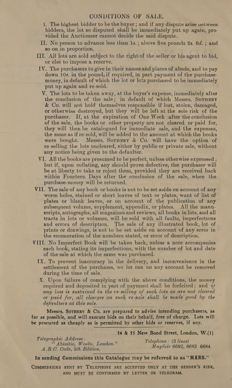 CONDITIONS OF SALE, {, The highest bidder to be the buyer ; and if any dispute arise vet ween bidders, the lot so disputed shall be immediately put up again, pro- vided the Auctioneer cannot decide the said dispute. II. No person to advance less than 1s. ; above five pounds 2s. 6d. ; and so on in proportion. ; [ITI. All lots are sold subject to the right of the seller or his agent to bid, or else to impose a reserve. IV. The purchasers to give in their names and places of abode, and to pay down 10s. in the pound, if required, in part payment of the purchase- money, in default of which the lot or lots purchased to be immediately put up again and re-sold. V. The lots to be taken away, at the buyer’s expense, immediately after the conclusion of the sale; in default of which Messrs. SorHEBY &amp; Co. will not hold themselves responsible if lost, stolen, damaged, or otherwise destroyed, but they will be left at the sole risk of the purchaser. If, at the expiration of One Week after the conclusion of the sale, the books or other property are not cleared or paid for, they will then be catalogued for immediate sale, and the expenses, the same as if re-sold, will be added to the amount at which the books were bought. Messrs. SornesBy &amp; Co. will have the option of re-selling the lots uncleared, either by public or private sale, without any notice being given to the defaulter. VI. All the books are presumed to be perfect, unless otherwise expressed ; but if, upon collating, any should prove defective, the purchaser will be at liberty to take or reject them, provided they are received back within Fourteen Days after the conclusion of the sale, when the purchase-money will be returned. VII. The sale of any book or books is not to be set aside on account of any worm holes, stained or short leaves of text or plates, want of list of plates or blank leaves, or on account of the publication of any subsequent volume, supplement, appendix, or plates. All the mannu- scripts, autographs, all magazines and reviews, all books in lots, and all tracts in lots or volumes, will be sold with all faults, imperfections and errors of description. The sale of any illustrated book, lot of prints or drawings, is not to be set aside on account of any error in the enumeration of the numbers stated, or error of description. VIII. No Imperfect Book will be taken back, unless a note accompanies each book, stating its imperfections, with the number of lot and date of the sale at which the same was purchased. IX. 'o prevent inaccuracy in the delivery, and inconvenience in the settlement of the purchases, no lot can on any account be removed during the time of sale. X. Upon failure of complying with the above conditions, the money required and deposited in part of payment shall be forfeited; and 17 any loss 7s sustained in the ve-selling of such lots as are not cleared or paid for, all charges on such re-sale shall be made good by the defaulters at this sale. Messrs. SoTHEBY &amp; Co. are prepared to advise intending purchasers, as far as possible, and will execute bids on their behalf, free of charge. Lots will be procured as cheaply as is permitted by other bids or reserves, if any.  34 &amp; 35 New Bond Street, London, W.(1). Telegraphic Address : £3 : ** Abinitio, Wesdo, London.”’ pe RES he 6684 A.B.C. Code, 5th Edition. ue Oe) p QUE In sending Commissions this Catalogue may be referred to as ‘‘MARS.” COMMISSIONS SENT BY TELEPHONE ARE ACCEPTED ONLY AT THE SENDER’S RISK, AND MUST BE CONFIRMED BY LETTER OR TELEGRAM.