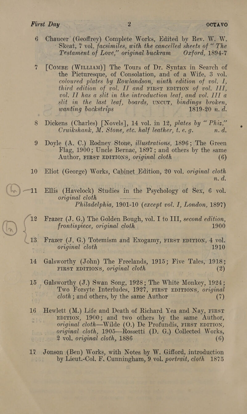 10 14 16 17 - Skeat, 7 vol. facsimiles, with the cancelled sheets of “ The Testament of Love,” original. buckram Oxford, 1894-7 [Compe (WILLIAM)| The Tours of Dr. Syntax in Search of the Picturesque, of Consolation, and of a Wife, 3 vol. coloured plates by Rowlandson, ninth edition of vol. I, third edition of vol. IT and First EDITION of vol. IIT, vol. IT has a shit in the introduction leaf, and vol. III a slit in the last leaf, boards, UNCUT, bindings broken, paneng backstrips « 1819-20 nv. d. haere (Charles) [Novels], 14 vol. in 12, plates by “ Phiz,” Cruikshank, M. Stone, etc. half leather, t. e. g. 1. the Doyle (A. C.) Rodney Stone, illustrations, 1896; The Green Flag, 1900; Uncle Bernac, 1897; and others by the same Author, FIRST EDITIONS, original cloth (6) Eliot (George) Works, Cabinet Edition, 20 vol. original cloth nod. Ellis (Havelock) Studies in the Psychology of Sex, 6 vol. original cloth Philadelphia, 1901- 10 (except vol. I, London, 1897) Frazer (J. G.) The Golden Bough, vol. I to III, second edition, frontispiece, original cloth 1900 Frazer (J. G.) Totemism and ig nae FIRST EDITION, 4 vol. original cloth 1910 Galsworthy (John) The Freelands, 1915; Five Tales, 1918; FIRST EDITIONS, original cloth (2) Galsworthy (J.) Swan Song, 1928; The White Monkey, 1924; Two Forsyte Interludes, 1927, FIRST EDITIONS, original cloth; and others, by the same Author (7) Hewlett (M.) Life and Death of Richard Yea and Nay, First EDITION, 1900; and two others by the same Author, original cloth— Wilde (O.) De Profundis, FIRST EDITION, original cloth, 1905—Rossetti (D. G.) Collected Works, 2 vol. original cloth, 1886 | | (6) Jonson (Ben) Works, with Notes by W. Gifford, introduction by Lieut.-Col. F. Cunningham, 9 vol. portrait, cloth 1875