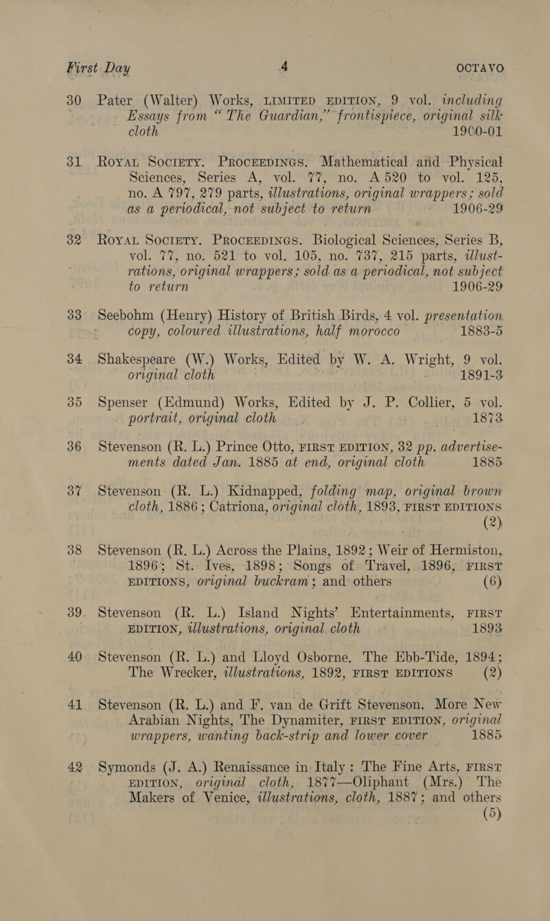 30 Pater. (Walter) Works, LIMITED EDITION, 9 vol. including Essays from ‘ ‘The Guardian,” “frontispiece, original silk cloth 1900-01 31 Royat Sociery. Procrepines. Mathematical and Physical Sciences, Series A, vol. 77, no. A520 to vol. 125, no. A 797, 279 parts, wlustrations, original wrappers ; sold as a periodical, not subject to soba ~ 1906-29 82 Roya Society. Procevpines! Biota Shien ok Series B, VO 7%, oO, oni to vol, 105,7n0.s%o ise ko parts, illust- rations, original wrappers ; sold as a periodical, not subject to return 1906-29 33 Seebohm (Henry) History of British Birds, 4 vol. presentation copy, coloured illustrations, half morocco 1883-5 34 Shakespeare (W.) Works, Edited by W. A. Wright, 9 vol. original cloth 1891-3 35 Spenser (Edmund) Works, Edited by J. P. Collier, 5 vol. portrait, original cloth jj Mf unaralers 36 Stevenson (R. L.) Prince Otto, FIRST EDITION, 32 pp. advertise- ments dated Jan. 1885 at end, original cloth 1885. 3% Stevenson (R. L.) Kidnapped, folding map, original brown cloth, 1886 ; Catriona, original cloth, 1893, FIRST EDITIONS (2) 38 Stevenson (R. L.) Across the Plains, 1892; Weir of Hermiston, 1896; St. Ives, 1898; Songs of Travel, 1896, FIRST EDITIONS, original buckram; and: others . (6) 39. Stevenson (R. L.) Island Nights’ Entertainments, FIRST EDITION, tllustrations, original cloth . | 1893 40 Stevenson (R. L.) and Lloyd Osborne. The Ebb-Tide, 1894; The Wrecker, illustrations, 1892, FIRST EDITIONS (2) 41 Stevenson (R. L.) and F. van de Grift Stevenson. More N ew Arabian Nights, The Dynamiter, FIRST EDITION, original wrappers, wanting back-strip and lower cover 1885. 42 Symonds (J. A.) Renaissance in Italy: The Fine Arts, First | EDITION, original cloth, 1877—Oliphant (Mrs.) The Makers of Venice, illustrations, cloth, 1887; and others (5)