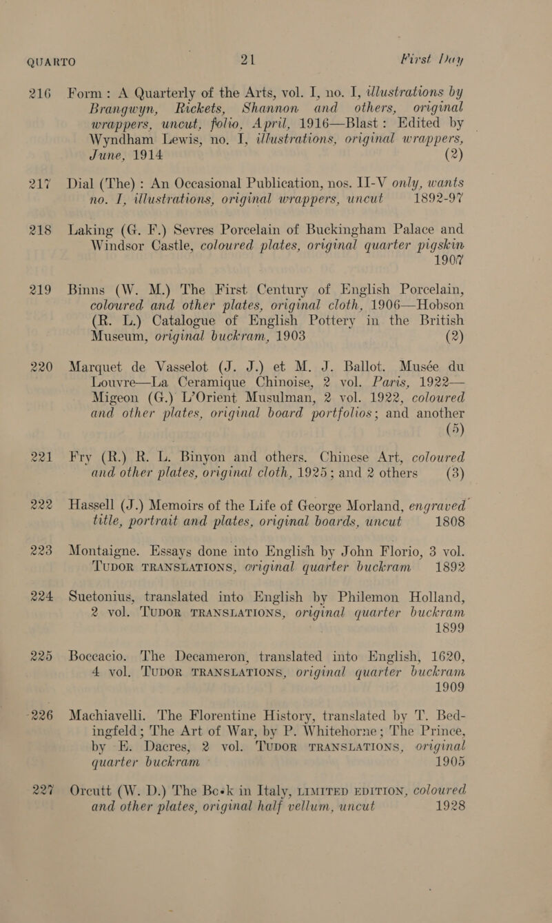 216 raw) ae -~2 219 220 221 222 R20 224 220 226 227 Form: A Quarterly of the Arts, vol. I, no. I, wlustrations by Brangwyn, Rickets, Shannon and others, original wrappers, uncut, folio, April, 1916—Blast: Edited by Wyndham Lewis, no. I, illustrations, original wrappers, June, 1914 (2) Dial (The) : An Occasional Publication, nos. LI-V only, wants no. I, illustrations, original wrappers, uncut 1892-97 Laking (G. F.) Sevres Porcelain of Buckingham Palace and Windsor Castle, coloured plates, original quarter pigskin 1907 Binns (W. M.) The First Century of English Porcelain, coloured and other plates, original cloth, 1906—Hobson (R. L.) Catalogue of English Pottery in the British Museum, original buckram, 1903 (2) Marquet de Vasselot (J. J.) et M. J. Ballot. Musée du Louvre—La Ceramique Chinoise, 2 vol. Paris, 1922— Migeon (G.) L’Orient Musulman, 2 vol. 1922, coloured and other plates, original board portfolios; and another (5) Fry (R.) R. L. Binyon and others. Chinese Art, colowred and other plates, original cloth, 1925; and 2 others (3) Hassell (J.) Memoirs of the Life of George Morland, engraved title, portrait and plates, original boards, uncut 1808 Montaigne. Essays done into English by John Florio, 3 vol. TUDOR TRANSLATIONS, original quarter buckram 1892 Suetonius, translated into English by Philemon Holland, 2 vol. TUDOR TRANSLATIONS, original quarter buckram | 1899 Boceacio. The Decameron, translated into English, 1620, 4 vol. TUDOR TRANSLATIONS, original quarter buckram 1909 Machiavelli. The Florentine History, translated by T. Bed- ingfeld; The Art of War, by P. Whitehorne; The Prince, by E. Dacres, 2 vol. TUDOR TRANSLATIONS, original quarter buckram © 1905 Orcutt (W. D.) The Boek in Italy, trurrep EpITION, coloured and other plates, original half vellum, uncut 1928