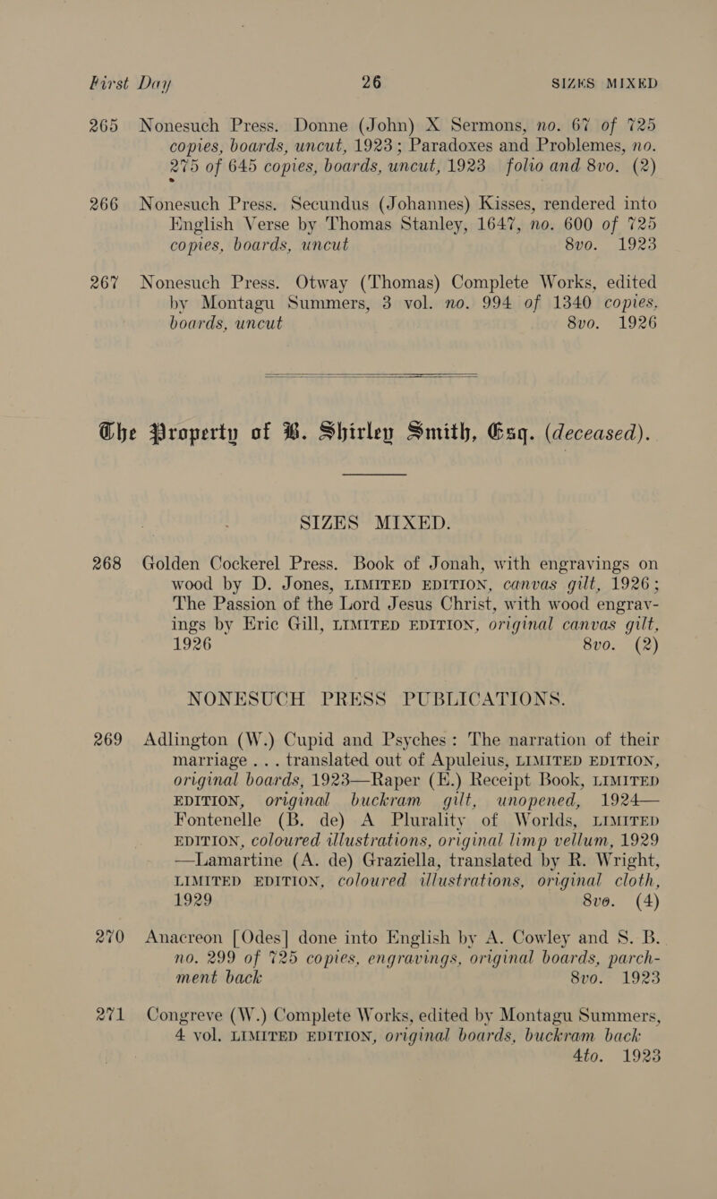 265 Nonesuch Press. Donne (John) X Sermons, no. 67 of 725 copies, boards, uncut, 1923; Paradoxes and Problemes, no. 275 of 645 copies, boards, uncut, 1923 folio and 8vo. (2) 266 Nonesuch Press. Secundus (Johannes) Kisses, rendered into English Verse by Thomas Stanley, 1647, no. 600 of 725 copies, boards, uncut 8v0. 1923 267 Nonesuch Press. Otway (Thomas) Complete Works, edited by Montagu Summers, 3 vol. no. 994 of 1340 copies. boards, uncut 8vo. 1926   Che Property of ®. Shirley Smith, Gag. (deceased). SIZES MIXED. 268 Golden Cockerel Press. Book of Jonah, with engravings on wood by D. Jones, LIMITED EDITION, canvas gilt, 1926; The Passion of the Lord Jesus Christ, with wood engrav- ings by Eric Gill, LIMITED EDITION, original canvas gilt, 1926 8vo. (2) NONESUCH PRESS PUBLICATIONS. 269 Adlington (W.) Cupid and Psyches: The narration of their marriage... translated out of Apuleius, LIMITED EDITION, original boards, 1923—Raper (H.) Receipt Book, LIMITED EDITION, original buckram gilt, unopened, 1924— Fontenelle (B. de) A Plurality of Worlds, Limrrep EDITION, coloured wlustrations, original limp vellum, 1929 —Lamartine (A. de) Graziella, translated by R. Wright, LIMITED EDITION, coloured illustrations, original cloth, 1929 8vo. (4)  270 Anacreon [Odes] done into English by A. Cowley and 8. B. no. 299 of 725 copies, engravings, original boards, parch- ment back 8vo. 1923 271 Congreve (W.) Complete Works, edited by Montagu Summers, 4 vol. LIMITED EDITION, original boards, buckram back 4to. 1923