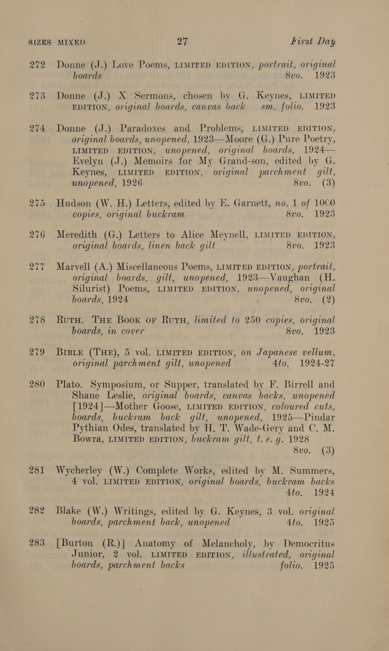 Qt2 281 Donne (J.) Love Poems, LIMITED EDITION, portrait, original boards 8v0. 1923 Donne (J.) X Sermons, chosen by G. Keynes, LIMITED EDITION, original boards, canvas back sm. folio. 1923 Donne (J.) Paradoxes and Problems, LIMITED EDITION, original boards, unopened, 1923—Moore (G.) Pure Poetry, LIMITED EDITION, unopened, original boards, 1924 Evelyn (J.) Memoirs for My Grand-son, edited by G. Keynes, LIMITED EDITION, original parchment gilt, unopened, 1926 8vo. (3)  Hudson (W. H.) Letters, edited by I. Garnett, no. 1 of 1000 copies, original buckram 8v0. 1923 Meredith (G.) Letters to Alice Meynell, LIMITED EDITION, original boards, linen back gilt 8vo. 1923 Marvell (A.) Miscellaneous Poems, LIMITED EDITION, portrait, original boards, gilt, unopened, 1923—Vaughan (H. Silurist) Poems, LIMITED EDITION, unopened, original boards, 1924: 8v0. (2) RutH. THE Book or Ruru, limited to 250 copies, original boards, in cover 8v0o. 1923 BrsLe (THE), 5 vol. LIMITED EDITION, on Japanese vellum, original parchment gilt, unopened 4to. 1924-27 Plato. Symposium, or Supper, translated by F. Birrell and Shane Leslie, original boards, canvas backs, unopened [1924 ]—Mother Goose, LIMITED EDITION, coloured cuts, boards, buckram back gilt, unopened, 1925—Pindar Pythian Odes, translated by H. T. Wade-Gery and C. M. Bowra, LIMITED EDITION, buckram gilt, t. e. g. 1928 8vo. (3) Wycherley (W.) Complete Works, edited by M. Summers, 4 vol. LIMITED EDITION, original boards, buckram backs 4to. 1924 Blake (W.) Writings, edited by G. Keynes, 3 vol. original boards, parchment back, unopened Ato. 1925 [Burton (R.)| Anatomy of Melancholy, by Democritus Junior, 2 vol. LIMITED EDITION, il/ustrated, original boards, parchment backs folio. 1925