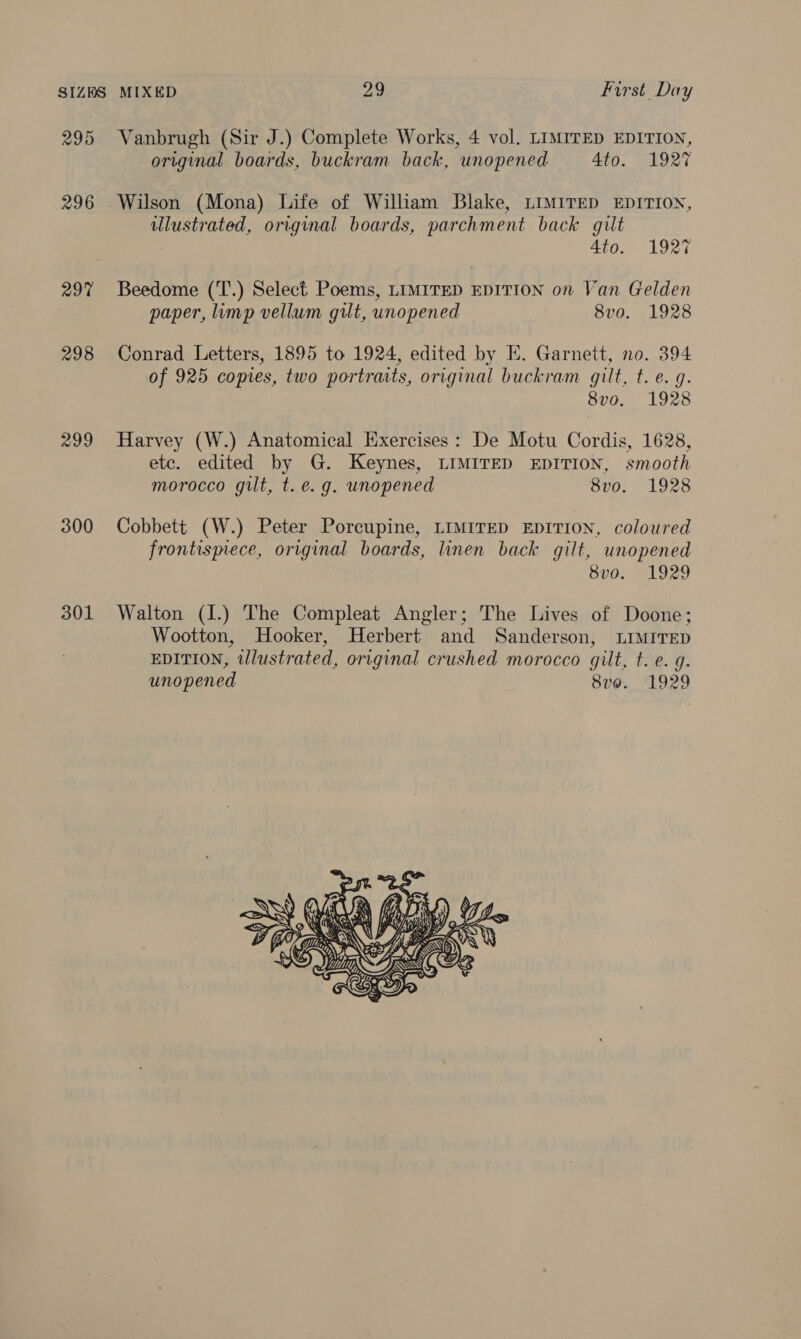 295 297 298 299 300 301 Vanbrugh (Sir J.) Complete Works, 4 vol. LIMITED EDITION, original boards, buckram back, unopened Ato. 1927 Wilson (Mona) Life of Wilham Blake, LIMITED EDITION, ulustrated, original boards, parchment back gilt 4to. 1927 Beedome (T.) Select Poems, LIMITED EDITION on Van Gelden paper, limp vellum gilt, unopened 8vo. 1928 Conrad Letters, 1895 to 1924, edited by E. Garnett, no. 394 of 925 copies, two portraits, original buckram gilt, t. e.g. 8vo. 1928 Harvey (W.) Anatomical Exercises: De Motu Cordis, 1628, etc. edited by G. Keynes, LIMITED EDITION, smooth morocco gilt, t. e.g. unopened 8vo0. 1928 Cobbett (W.) Peter Porcupine, LIMITED EDITION, coloured frontismece, original boards, linen back gilt, unopened 8vo. 1929 Walton (I.) The Compleat Angler; The Lives of Doone; Wootton, Hooker, Herbert and Sanderson, LIMITED EDITION, illustrated, original crushed morocco gilt, t. e.g. unopened 8vo. ‘1929                NN PII oe hse ~\ aS 4s em C MOEN elie : HUY USS ‘  