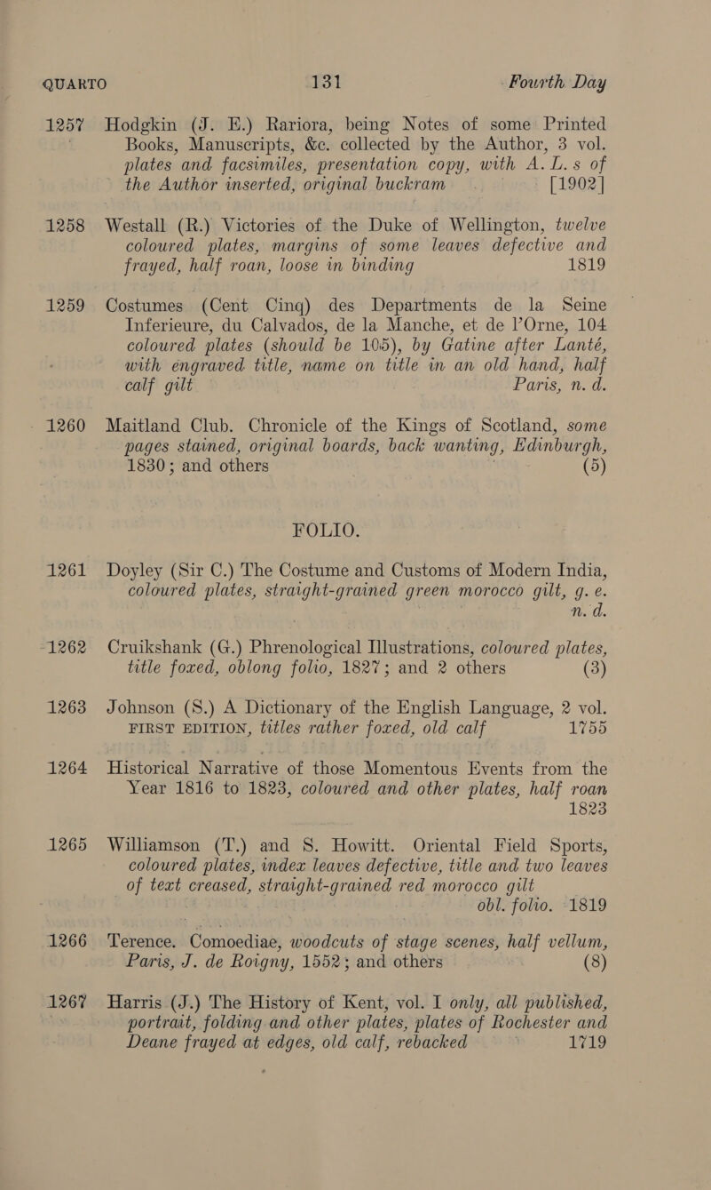 1257 1258 1259 - 1260 1261 -1262 1263 1264 1265 1266 1267 Hodgkin (J. HE.) Rariora, being Notes of some Printed Books, Manuscripts, &amp;c. collected by the Author, 3 vol. plates and facsimiles, presentation copy, with A. L.s of - the Author wmserted, original buckram | [1902] Westall (R.) Victories of the Duke of Wellington, twelve coloured plates, margins of some leaves defective and frayed, half roan, loose in binding 1819 Costumes (Cent Cing) des Departments de la Seine Inferieure, du Calvados, de la Manche, et de ’Orne, 104 coloured plates (should be 105), by Gatine after Lanteé, with engraved title, name on title in an old hand, half calf gilt Paris, n. d. Maitland Club. Chronicle of the Kings of Scotland, some pages stained, original boards, back wanting, Edinburgh, 1830; and others : (5) FOLIO. Doyley (Sir C.) The Costume and Customs of Modern India, coloured plates, straight-grained green morocco gilt, g. e. | n. d Cruikshank (G.) Phrenological Illustrations, coloured plates, title foxed, oblong folio, 1827; and 2 others (3) Johnson (8.) A Dictionary of the English Language, 2 vol. FIRST EDITION, titles rather foxed, old calf 1755 Tienes Narrative of those Momentous Events from the Year 1816 to 1823, coloured and other plates, half roan 1823 Williamson (T.) and 8. Howitt. Oriental Field Sports, coloured plates, index leaves defective, title and two leaves of text creased, straight-grained red morocco gilt obl. folto. -1819 Terence. Comoediae, woodcuts of stage scenes, half vellum, Paris, J. de Roigny, 15523; and others (8) Harris (J.) The History of Kent, vol. I only, all published, portrat, folding and other plates, plates of Rochester and Deane frayed at edges, old calf, rebacked | Leo