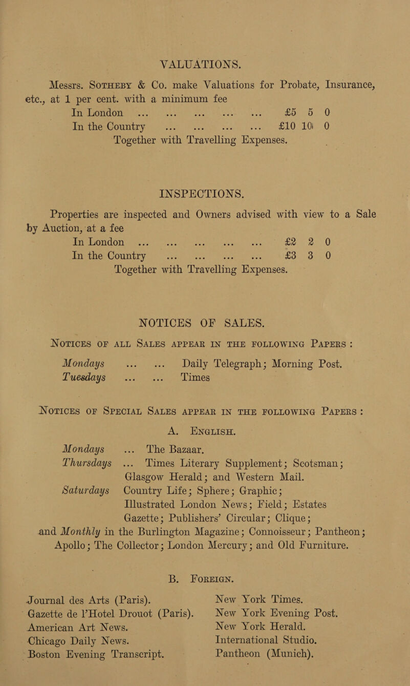 VALUATIONS. Messrs. SorHEBy &amp; Co. make Valuations for Probate, Insurance, etc., at 1 per cent. with a minimum fee CEL Ie 1s 22S Sl Ped as a poo, 0 In the Country... Janes ee ee ls 20 Together with Peevaltine Expenses. INSPECTIONS. Properties are inspected and Owners advised with view to a Sale by Auction, at a fee °C ECG Ges Sete ee cer ene oa £2. ee 8 In the Country... £3 3 0 Together with Travelltng Tee ncks. NOTICES OF SALES. NOTICES OF ALL SALES APPEAR IN THE FOLLOWING PAPERS: Mondays -» «Daily Telegraph; Morning Post. Tuesdays ... ... Times NOTICES OF SPECIAL SALES APPEAR IN THE FOLLOWING PAPERS: A. ENGLISH. Mondays _... The Bazaar, Thursdays ... Times Literary Supplement; Scotsman ; Glasgow Herald; and Western Mail. Saturdays Country Life; Sphere; Graphic; Illustrated London News; Field; Estates Gazette; Publishers’ Circular; Clique; and Monthly in the Burlington Magazine; Connoisseur; Pantheon ; Apollo; The Collector ; London Mercury; and Old Furniture. B. FOREIGN. Journal des Arts (Paris). New York Times. Gazette de Hotel Drouot (Paris). | New York Evening Post. American Art News. New York Herald. Chicago Daily News. International Studio. “Boston Evening Transcript. Pantheon (Munich),