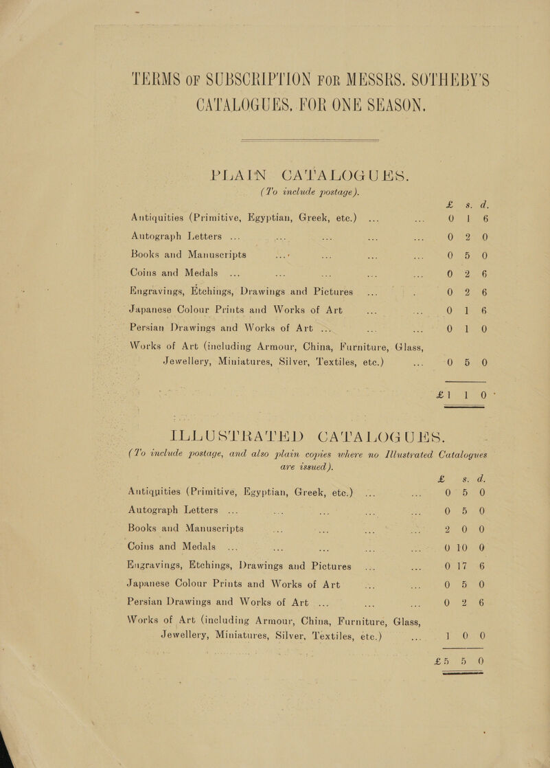 TERMS or SUBSCRIPTION For MESSRS. SOTHEBY'S CATALOGUKS, FOR ONE SEASON,   PLAIN: CATALOGUES. (T’o unclude postage ). Lae: Antiquities (Primitive, Egyptian, Greek, etc.) QO “6 Autograph Letters Oe Books and Manuscripts 0. be oo Coins and Medals 0 9 6 Kngravings, Etchings, Drawings and Pictures QPCR EG Japanese Colour Prints and Works of Art Oc eG ae Borda aw ines and Works of AT oes A a a ee Works of Art (including Armour, China, Furniture, Glass, Jewellery, Miniatures, Silver, Textiles, ete.) bie 0° BO BA Oe ILLUSTRATED CATALOGUES. 7 (T'o include postage, and also plain copies where no Illustrated Catalogues — . are wssued ). LY ~<oe ag: - Antiquities (Primitive, Egyptian, Greek, etc.) 0-5. -0 Autograph Letters ... a Rise ae oe Os <0 a0 Books and Manuscripts Pa ae Aes ie 2 OF GB Coins and Medals | 010 0 Engravings, Etchings, Drawings and Pictures O14 <6 Japanese Colour Prints and Works of Art. lor ne ee gt Persian Drawings and Works of Art .... Oo eG Works of Art (including Armour, China, Furniture, Glass, | Jewellery, Miniatures, Silver, Textiles, etc. ) mt ie Oye £5 20