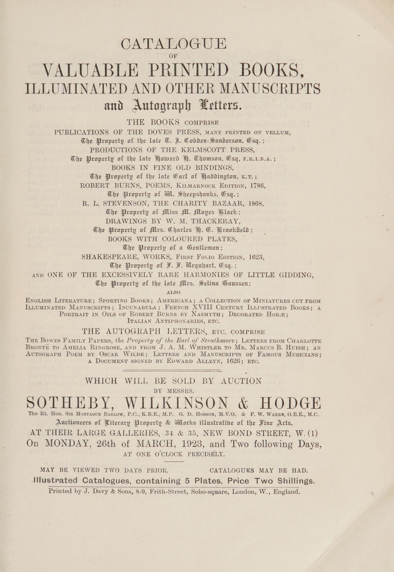 CATALOGUE VALUABLE PRINTED BOOKS, ILLUMINATED AND OTHER MANUSCRIPTS and Autograph Letters. } THE BOOKS COMPRISE PUBLICATIONS OF THE DOVES PRESS, MANY PRINTED ON VELLUM, Ghe Property of the late ©. J. Cobden-Sanderson, Esq. ; PRODUCTIONS OF THE KELMSCOTT PRESS, The Property of the late Board BH. Chomson, Esq, F.R.1.B.A. ; BOOKS IN FINE OLD BINDINGS, Dhe Property of the late Garl of Paddington, K.7. ; ROBERT BURNS, POEMS, Kitmarnock Epition, 1786, Whe Property of WA. Sheepshanks, Gag. ; R. L. STEVENSON, THE CHARITY BAZAAR, 1868, Whe Property of Miss Al. Moves Black; DRAWINGS BY W. M. THACKERAY, Dhe Property of Mes. Charles BH. GC. Brooktteld ; BOOKS WITH COLOURED PLATES, Ghe Property of a Gentleman; SHAKESPEARE, WORKS, First Forio Epition, 1623, Whe Property of F. F. Crgubart, Cag. ; AND ONE OF THE EXCESSIVELY RARE HARMONIES OF LITTLE GIDDING, The Property of the late Mlvs. Selina Gaussen; ALSO ENGLISH LITERATURE; SPORTING Books; AMERICANA; A COLLECTION OF MINIATURES CUT FROM ILLUMINATED Manuscripts; IncunaBuLa; FReNcH XVIII Century InLustrRatep Books; a PORTRAIT IN OILS OF ROBERT Burns By NasmytH; DeEcoratTep Hora; ITALIAN ANTIPHONARIES, ETC. THE AUTOGRAPH LETTERS, Erc. comprRisu THe Bowes Famiiy Papgrs, the Property of the Earl of Strathmore; LirrERS FROM CHARLOTTE BRonTE TO AMELIA RINGROSE, AND FROM J. A. M. WuistLeR To Mr. Marcus B. HuisH; an _ AUTOGRAPH Porm By OscaR WILDE; Lerrers anp Manuscripts or Famous MUSICIANS; A DOCUMENT SIGNED BY EDWARD ALLEYN, 1626; ETC.   WHICH WILL BE SOLD BY AUCTION MESSRS. SOTHEBY, WILKINSON &amp; HODGE The Rt. Hon. Sir Monragur Bartow, P.C., K.B.E., M.P. G. D. Hopson, M.V.0O. &amp; F. W. Warr, O.B.E., M.C. Auctioneers of Literary Property &amp; Works illustrative of the Fine Arts, AT THEIR LARGE GALLERIES, 34 &amp; 35, NEW BOND STREET, W. (1) On MONDAY, 26th of MARCH, 1928, and Two following Days, AT ONE O'CLOCK PRECISELY.  MAY BE VIEWED TWO DAYS PRIOR. CATALOGUKS MAY BE HAD. Illustrated Catalogues, containing 5 Plates, Price Two Shillings. Printed by J. Davy &amp; Sons, 8-9, Frith-Street, Soho-square, London, W., England. 