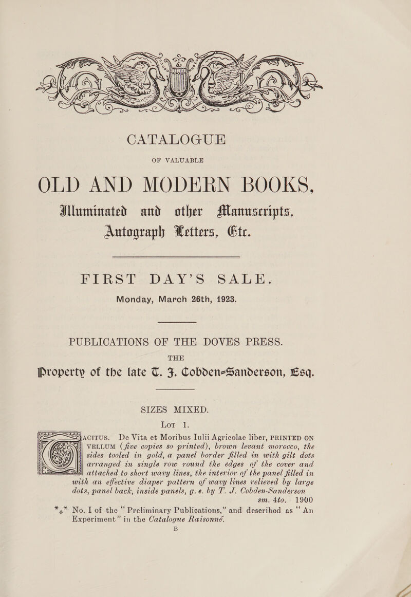  OF VALUABLE OLD AND MODERN BOOKS, Illuminated and other Manuscripts, Autograph Letters, Gtr. HTIRSPaDAY-S.-SA LE, Monday, March 26th, 1923. PUBLICATIONS OF THE DOVES PRESS. THE Property of the late TU. J. Cobden-Sanderson, Esq. SIZES MIXED. Lor 1. —JACITUS. De Vita et Moribus Lulii Agricolae liber, PRINTED ON VELLUM (five copies so printed), brown levant morocco, the sides tooled in gold, a panel border filled in with gilt dots arranged in single row round the edges of the cover and —ZS5\ attached to short wavy lines, the interior of the panel filled in with an effective diaper pattern of wavy lines relieved by large dots, panel back, inside panels, g.e. by T.. J. Cobden-Sanderson sm. 4to. 1900 *,* No. I of the “ Preliminary Publications,” and described as ‘‘ An Experiment” in the Catalogue Raisonné. B  