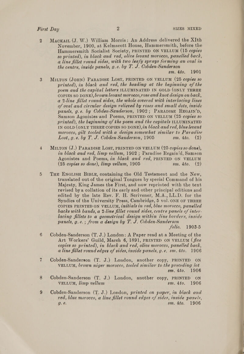 2 Maoxai (J. W.) William Morris: An Address delivered the XIth November, 1900, at Kelmscott House, Hammersmith, before the Hammersmith Socialist Society, PRINTED ON VELLUM (15 copies [ so printed), in black and red, olive levant morocco, panelled back, a line fillet round sides, with two leafy sprays forming an oval in the centre, inside panels, g.e. by T. J. Cobden-Sanderson sm. 4to. 1901 3 Miuvron (JoHN) PARADISE LOST, PRINTED ON VELLUM (25 copies so printed), in black and red, the heading at the beginning of the poem and the capital letters ILLUMINATED IN GOLD (ONLY THREE COPIES SO DONE), brown levant morocco, rose and knot design on back, a 2-line fillet round sides, the whole covered with interlacing lines of oval and circular design relieved by roses and small dots, inside panels, g.e. by Cobden-Sanderson, 1902; PARADISE REGAIN’D, Samson Agonistes‘and Poems, PRINTED ON VELLUM (25 copies so : printed), the beginning of the poem and the capitals ILLUMINATED : IN GOLD (ONLY THREE COPIES SO DONE),?n black and red, blue levant morocco, gilt tooled with a design somewhat similar to Paradise Lost, g.e. by T. J. Cobden-Sanderson, 1905 sm. 4to. (2) 4 Mitton (J.) PARADISE LOST, PRINTED ON VELLUM (25 copies so done), in black and red, limp vellum, 1902 ; Paradise Regain’d, Samson Agonistes and Poems, 7m black and red, PRINTED ON VELLUM (25 copies so done), limp vellum, 1905 sm. 4to. (2) 5 Tur ENGLISH BIBLE, containing the Old Testament and the New, translated out of the original Tongues by special Command of his Majesty, King James the First, and now reprinted with the text revised bya collation of its early and other principal editions and edited by the late Rev. F. H. Scrivener, M.A., LL.D. for the Syndics of the University Press, Cambridge, 5 vol. ONE OF THREE COPIES PRINTED ON VELLUM, ?nitials in red, blue morocco, panelled backs with bands, a 2-line fillet round sides, centre panels of inter- lacing fillets to a geometrical design within line borders, inside panels, g.e.; froma design by T. J. Cobden-Sanderson folio. 1903-5 6 Cobden-Sanderson (T. J.) London: A Paper read at a Meeting of the Art Workers’ Guild, March 6, 1891, PRINTED ON VELLUM ( five copies so printed), in black and red, olive morocco, panelled back, a line fillet round edges of sides, inside panels, g.e. sm. 4to. 1906 7 Cobden-Sanderson (T. J.) London, another copy, PRINTED ON VELLUM, brown niger morocco, tooled similar to the preceding lot sm. 4to. 1906 8 Cobden-Sanderson (T. J.) London, another copy, PRINTED ON VELLUM, limp vellum | sm. 4to. 1906 9 Cobden-Sanderson (T. J.) London, printed on pamner, in black and red, blue morocco, a line fillet round edges of sides, inside panels, G. 6: sm. 4to. 1906 