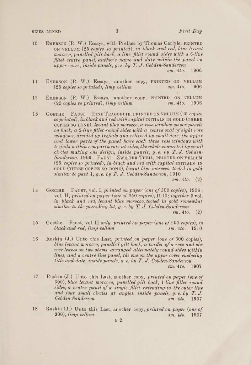 10 i] 13 14 15 16 17 18 EMERSON (R. W.) Essays, with Preface by Thomas Carlyle, PRINTED ON VELLUM (25 copies so printed), in black and red, blue levant morocco, panelled gilt back, a line fillet round sides with a 6-line fillet centre panel, author's name and date within the yanel on upper cover, inside panels, g.e. by T. J. Cobden-Sanderson sm. 4to. 1906 Emerson (R. W.). Essays, another copy, PRINTED ON VELLUM (25 copies so printed), limp vellum sm. 4to. 1906 Emerson (R. W.) Essays, another copy, PRINTED ON VELLUM (25 copies so printed), limp vellum sm. 4to. 1906 GorTHe. Faust. Ene TRAGOEDIE, PRINTED ON VELLUM (25 copies so printed), in black and red with capital INITIALS IN GOLD (THREE COPIES SO DONE), levant blue morocco, a rose window on six panels on back, a 2-line fillet round sides with a centre oval of eight rose windows, divided by trefoils and relieved by small dots, the upper and lower parts of the panel have each three rose windows with trefoils within compartments at sides, the whole connected by small circles making one design, inside panels, g.e. by T. J. Cobden- Sanderson, 1906—F aust. ZwkiTER THEIL, PRINTED ON VELLUM (25 copies so printed), in black and red with capital INITIALS 1N GOLD (THREE COPIES SO DONE), levant blue morocco, tooled in gold similar to part 1, g.e. by T. J. Cobden-Sanderson, 1910 sm. 4to. (2) GorTHE. Faust, vol. I, printed on paper (one of 300 copies), 1906 ; vol. II, printed on paper (one of 250 copies), 1910; together 2 vol. in black and red, levant blue morocco, tooled in gold somewhat similar to the preceding lot, g.e. by T. J. Cobden-Sanderson sm. 4to. (2) Goethe. Faust, vol. II only, printed on paper (one of 250 copies), in black and red, limp vellum sm. 4t0. 1910 Ruskin (J.) Unto this Last, printed on paper (one of 300 copies), blue levant morocco, panelled gilt back, a border of a vose and six rose leaves on two stems arranged alternately round sides within lines, and a centre line panel, the one on the upper cover enclosing title and date, inside panels, g.e. by T. J. Cobden-Sanderson sm. 4to. 1907 Ruskin (J.) Unto this Last, another copy, printed on paper (one of 300), blue levant morocco, panelled gilt back, 1-line fillet round sides, a centre panel of a single fillet extending to the outer line and four small circles at angles, inside panels, g.e. by T. J. Cobden-Sanderson sm. 4to. 1907 Ruskin (J.) Unto this Last, another copy, printed on paper (one of 300), limp vellum sm. 4to. 1907 B 2