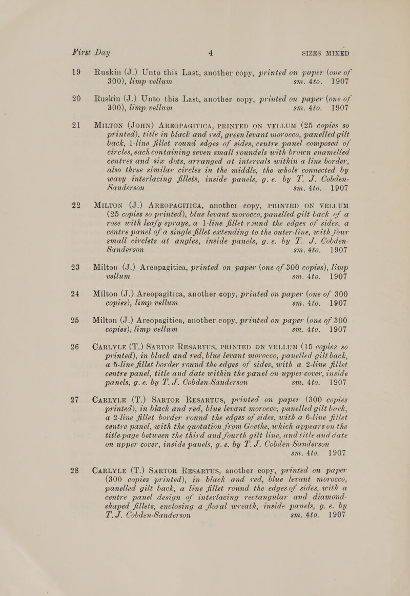 19 20 21 22 23 24 26 27 Ruskin (J.) Unto this Last, another copy, printed on paper (one of 300), limp vellum sm. 4to. 1907 Ruskin (J.) Unto this Last, another copy, printed on paper (one of 300), limp vellum sm. 4to. 1907 MILTON (JOHN) AREOPAGITICA, PRINTED ON VELLUM (25 copies so printed), title in black and red, green levant morocco, panelled gilt back, \-line fillet rownd edges of sides, centre panel composed of circles, each containing seven small roundels with brown enamelled centres and six dots, arranged at intervals within a line border, also three similar circles in the middle, the whole connected by wavy interlacing fillets, inside panels, g.e. by T. J. Cobden- Sanderson sm. 4to. 1907 MILTON (J.) AREOPAGITICA, another copy, PRINTED ON VELI.UM (25 copies so printed), blue levant morocco, panelled gilt back of a rose with leafy sprays, a 1-line fillet rsund the edges of sides, a centre panel of a single fillet extending to the outer-line, with four small circlets at angles, inside panels, g.e. by T. J. Cobden- Sanderson sm. 4to. 1907 Milton (J.) Areopagitica, printed on paper (one of 300 copies), limp vellum sm. 4to. 1907 Milton (J.) Areopagitica, another copy, printed on paper (one of 300 copies), limp vellum sm. 4to. 1907 Milton (J.) Areopagitica, another copy, printed on paper (one of 300 copies), limp vellum sm. 4to. 1907 CARLYLE (T.) SARTOR RESARTUS, PRINTED ON VELLUM (15 copies so printed), in black and red, blue levant morocco, panelled gilt back, a 5-line fillet border round the edges of sides, with a 2-line fillet centre panel, title and date within the panel on upper cover, inside panels, g.e. by T. J. Cobden-Sanderson sm. 4to. 1907 CARLYLE (T.) Sartor RESARTUS, printed on paper (300 copies printed), in black and red, blue levant morocco, panelled gilt back, a 2-line fillet border round the edges of sides, with a 6-line fillet centre panel, with the quotation from Goethe, which appears on the title-page between the third and fourth gilt line, and title and date on upper cover, inside panels, g.e. by T. J. Cobden-Sanderson siz. 4to. 1907 CARLYLE (T.) SARTOR RESARTUS, another copy, printed on paper (300 copies printed), in black and red, blue levant morocco, panelled gilt back, a line fillet round the edges of sides, with a centre panel design of interlacing rectangular and diamond- shaped fillets, enclosing a floral wreath, inside panels, g. e. by