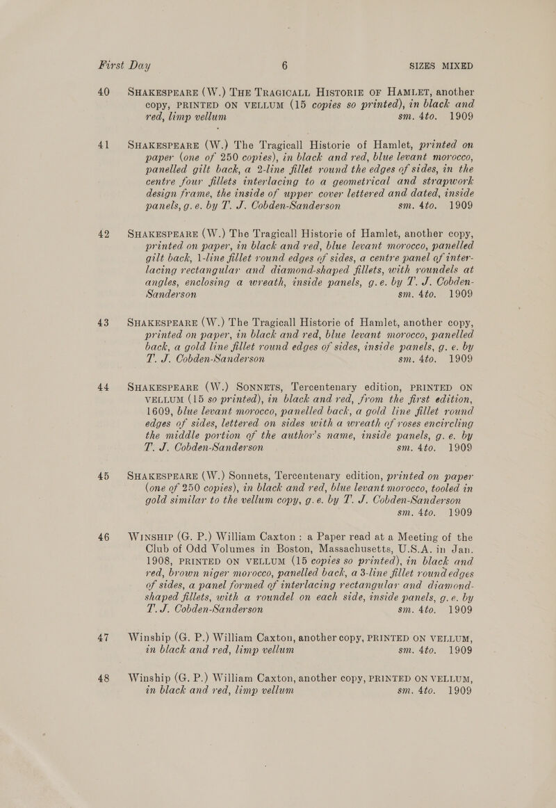 40 41 42 43 44 45 46 47 48 SHAKESPEARE (W.) THE TRAGICALL HISTORIE OF HAMLET, another copy, PRINTED ON VELLUM (15 copies so printed), in black and red, limp vellum sm. 4to. 1909 SHAKESPEARE (W.) The Tragicall Historie of Hamlet, prtnted on paper (one of 250 copies), in black and red, blue levant morocco, panelled gilt back, a 2-line fillet round the edges of sides, in the centre four fillets interlacing to a geometrical and strapwork design frame, the inside of upper cover lettered and dated, inside panels, g.e. by T. J. Cobden-Sanderson sm. 4to. 1909 SHAKESPEARE (W.) The Tragical!l Historie of Hamlet, another copy, printed on paper, in black and red, blue levant morocco, panelled gilt back, 1-line fillet round edges of sides, a centre panel of inter- lacing rectangular and diamond-shaped fillets, with roundels at angles, enclosing a wreath, inside panels, g.e. by T. J. Cobden- Sanderson sm. 4to. 1909 SHAKESPEARE (W.) The Tragicall Historie of Hamlet, another copy, printed on paper, in black and red, blue levant morocco, panelled back, a gold line fillet round edges of sides, inside panels, g. e. by T. J. Cobden-Sanderson sm, 4t0, 1909 SHAKESPEARE (W.) SonNETS, Tercentenary edition, PRINTED ON VELLUM (15 so printed), in black and red, from the first edition, 1609, blue levant morocco, panelled back, a gold line fillet round edges of sides, lettered on sides with a wreath of roses encircling the middle portion of the author's name, inside panels, g.e. by T. J. Cobden-Sanderson sm. 4to. 1909 SHAKESPEARE (W.) Sonnets, Tercentenary edition, printed on paper (one of 250 copies), in black and red, blue levant morocco, tooled in gold similar to the vellum copy, g.e. by T. J. Cobden-Sanderson sm. 4to. 1909 Winsuip (G. P.) William Caxton : a Paper read at a Meeting of the Club of Odd Volumes in Boston, Massachusetts, U.S.A. in Jan. 1908, PRINTED ON VELLUM (15 copies so printed), in black and red, brown niger morocco, panelled bach, a 3-line fillet round edges of sides, a panel formed of interlacing rectangular and diamond- shaped fillets, with a roundel on each side, inside panels, g.e. by T’. J. Cobden-Sanderson sm. 4to. 1909 Winship (G. P.) William Caxton, another copy, PRINTED ON VELLUM, in black and red, limp vellum sm. 4to. 1909 Winship (G. P.) William Caxton, another copy, PRINTED ON VELLUM,