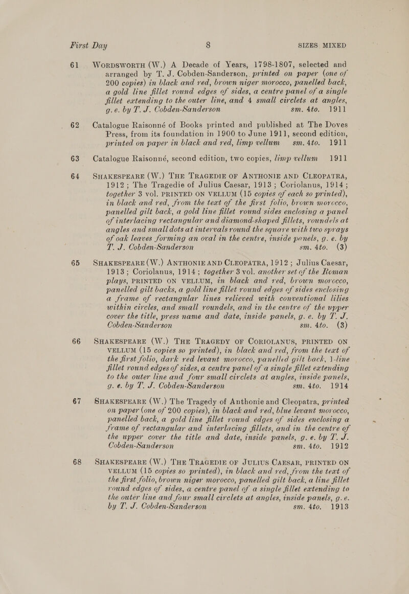 61 WorpswortH (W.) A Decade of Years, 1798-1807, selected and arranged by T. J. Cobden-Sanderson, printed on paper (one of 200 copies) in black and red, brown niger morocco, panelled back, a gold line fillet round edges of sides, a centre panel of a single fillet extending to the outer line, and 4 small circlets at angles, g.e. by T. J. Cobden-Sanderson sm. 4to. 1911 62 Catalogue Raisonné of Books printed and published at The Doves Press, from its foundation in 1900 to June 1911, second edition, printed on paper in black and red, limp vellum sm.4to. 1911 63 Catalogue Raisonné, second edition, two copies, limp vellum 1911 64 SHAKESPEARE (W.) THE TRAGEDIE OF ANTHONIE AND CLEOPATRA, 1912; The Tragedie of Julius Caesar, 1913 ; Coriolanus, 1914; together 3 vol. PRINTED ON VELLUM (15 coptes of each so printed), in black and red, from the text of the first folio, brown morocco, panelled gilt back, a gold line fillet round sides enclosing a panel of interlacing rectangular and diamond-shaped fillets, roundels at angles and small dots at intervals round the square with two sprays of oak leaves forming an oval in the centre, inside panels, g. e. by T. J. Cobden-Sanderson sm. 4to. (3) 65 SHAKESPEARE(W.) ANTHONIE AND CLEOPATRA, 1912; Julius Caesar, 1913; Coriolanus, 1914; together 3 vol. another set of the Roman plays, PRINTED ON VELLUM, in black and red, brown morocco, panelled gilt backs, a gold line fillet round edges of sides enclosing a frame of rectangular lines relieved with conventional lilies within circles, and small roundels, and in the centre of the upper cover the title, press name and date, inside panels, g.e. by T. J. Cobden-Sanderson sm. 4to. (8) 66 SHAKESPEARE (W.) THE TRAGEDY OF CoRIOLANUS, PRINTED ON VELLUM (15 copies so printed), in black and red, from the teat of the first folio, dark red levant morocco, panelled gilt back, \-line fillet round edges of sides, a centre panel of a single fillet extending to the outer line and four small circlets at angles, inside panels, g. e. by T. J. Cobden-Sanderson sm. 4to. 1914 67 SHAKESPEARE (W.) The Tragedy of Anthonie and Cleopatra, printed on paper (one of 200 copies), in black and red, blue levant morocco, panelled back, a gold line fillet round edges af sides enclosing a Jrame of rectangular and interlacing fillets, and in the centre of the upper cover the title and date, inside panels, g.e. by T. J. Cobden-Sanderson sm. 4to. 1912 68 SHAKESPEARE (W.) THE TRAGEDIE OF JULIUS CAESAR, PRINTED ON VELLUM (15 coptes so printed), in black and red, from the teat of the first folio, brown niger morocco, panelled gilt back, a line fillet round edges of sides, a centre panel of a single fillet extending to the outer line and four small circlets at angles, inside panels, g. e.