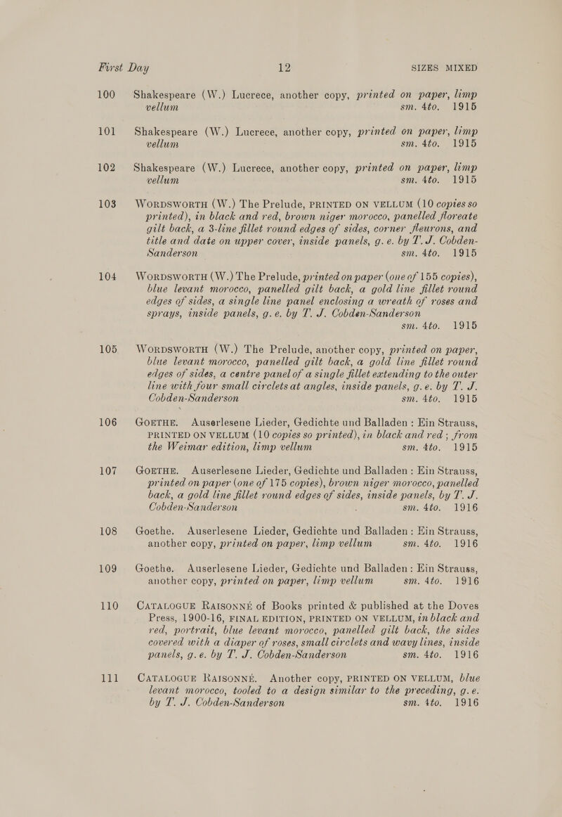 100 101 102 103 104 105 106 107 108 109 110 Hd Shakespeare (W.) Lucrece, another copy, printed on paper, limp vellum sm. 4to. 1915 Shakespeare (W.) Lucrece, another copy, printed on paper, limp vellum sim, 400, VOT Shakespeare (W.) Lucrece, another copy, printed on paper, limp vellum sm. 4to. 1915 WorpswortH (W.) The Prelude, PRINTED ON VELLUM (10 coptes so printed), in black and red, brown niger morocco, panelled floreate gilt back, a 3-line fillet round edges of sides, corner fleurons, and title and Ae on upper cover, inside panels: g. €..by Lied. Onbden. Sanderson sm. 4to. 1915 WorpDsworTH (W.) The Prelude, printed on paper (one of 155 copies), blue levant morocco, panelled gilt back, a gold line fillet round edges of sides, a single line panel enclosing a wreath of roses and sprays, inside panels, g.e. by T. J. Cobden-Sanderson sm. 4to. 1915 WorpswortH (W.) The Prelude, another copy, printed on paper, blue levant morocco, panelled gilt back, a gold line fillet round edges of sides, a centre panel of a single fillet extending to the outer line with four small circlets at angles, inside panels, g.e. by T. J. Cobden-Sanderson sm. 4to. 1915 GoETHE. Auserlesene Lieder, Gedichte und Balladen : Ein Strauss, PRINTED ON VELLUM (10 copies so printed), in black and red ; from the Weimar edition, limp vellum sm. 4to. 1915 GoETHE. Auserlesene Lieder, Gedichte und Balladen: Ein Strauss, printed on paper (one of 175 copies), brown niger morocco, panelled back, a gold line fillet round edges of sides, inside panels, by T. J. Cobden-Sanderson sm. 4to. 1916 Goethe. Auserlesene Lieder, Gedichte und Balladen: Hin Strauss, another copy, printed on paper, limp vellum sm. 4to. 1916 Goethe. Auserlesene Lieder, Gedichte und Balladen: Ein Strauss, another copy, printed on paper, limp vellum sm. 4to. 1916 CATALOGUE RAISONNE of Books printed &amp; published at the Doves Press, 1900-16, FINAL EDITION, PRINTED ON VELLUM, 27 black and red, portrait, blue levant morocco, panelled gilt back, the sides covered with a diaper of roses, small circlets and wavy lines, inside panels, g.e. by T. J. Cobden-Sanderson sm. 4to. 1916 CATALOGUE RaAIsonnk. Another copy, PRINTED ON VELLUM, blue levant morocco, tooled to a design similar to the preceding, g.e.