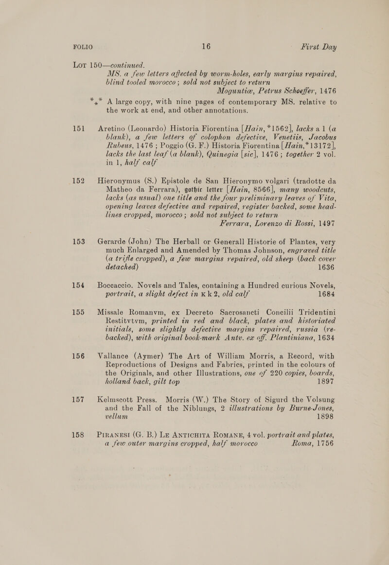 Lot 150—continued. MS. a few letters affected by worm-holes, early margins repaired, blind tooled morocco; sold not subject to return Moguntie, Petrus Schoeffer, 1476 *,* A large copy, with nine pages of contemporary MS. relative to the work at end, and other annotations. 151 Aretino (Leonardo) Historia Fiorentina [ Hain, *1562], lacks al (a blank), a few letters of colophon defective, Venettis, Jacobus Rubeus, 1476 ; Poggio (G. F.) Historia Fiorentina | Hain,* 13172], lacks the last leaf (a blank), Quinegia [sic], 1476; together 2 vol. in 1, half calf 152 Hieronymus (S.) Epistole de San Hieronymo volgari (tradotte da Matheo da Ferrara), gothte letter [Hain, 8566], many woodcuts, lacks (as usual) one title and the four preliminary leaves of Vita, opening leaves defective and repaired, register backed, some head- lines cropped, morocco; sold not subject to return Ferrara, Lorenzo di Rossi, 1497 153 Gerarde (John) The Herball or Generall Historie of Plantes, very much Enlarged and Amended by Thomas Johnson, engraved title (a trifle cropped), a few margins repaired, old sheep (back cover detached) 1636 154 Boccaccio. Novels and Tales, containing a Hundred curious Novels, — portrait, a slight defect in Kk 2, old calf 1684 155 Missale Romanvm, ex Decreto Sacrosancti Concilii Tridentini Restitvtvm, printed in red and black, plates and historiated initials, some slightly defective margins repaired, russia (re- backed), with original book-mark Antv. ex off. Plantiniana, 1634 156 Vallance (Aymer) The Art of William Morris, a Record, with Reproductions of Designs and Fabrics, printed in the colours of the Originals, and other Illustrations, one of 220 copies, boards, holland back, gilt top 1897 157 Kelmscott Press. Morris (W.) The Story of Sigurd the Volsung and the Fall of the Niblungs, 2 illustrations by Burne-Jones, vellum 1898 158 Piranesi (G. B.) Le AnticHita RoMANE, 4 vol. portrait and plates, a few outer margins cropped, half morocco Roma, 1756