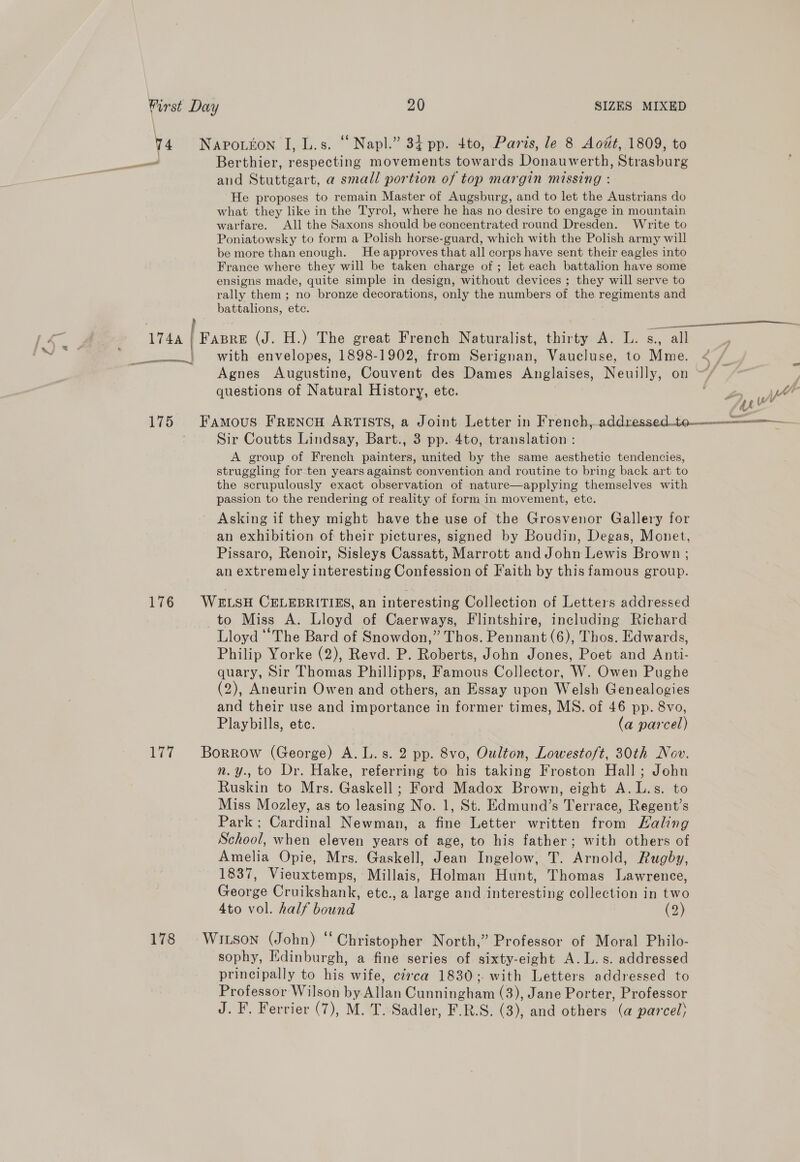 i 175 176 1G 178 SIZES MIXED Berthier, respecting movements towards Donauwerth, Strasburg and Stuttgart, a small portion of top margin missing : He proposes to remain Master of Augsburg, and to let the Austrians do what they like in the Tyrol, where he has no desire to engage in mountain warfare. All the Saxons should be concentrated round Dresden. Write to Poniatowsky to form a Polish horse-guard, which with the Polish army will be more than enough. He approves that all corps have sent their eagles into France where they will be taken charge of ; let each battalion have some ensigns made, quite simple in design, without devices ; they will serve to rally them ; no bronze decorations, only the numbers of the regiments and battalions, ete. with envelopes, 1898-1902, from Serignan, Vaucluse, to Mme. Agnes Augustine, Couvent des Dames Anglaises, Neuilly, on questions of Natural History, ete. Sir Coutts Lindsay, Bart., 3 pp. 4to, translation : A group of French painters, united by the same aesthetic tendencies, struggling for ten years against convention and routine to bring back art to the scrupulously exact observation of nature—applying themselves with passion to the rendering of reality of form in movement, etc. Asking if they might have the use of the Grosvenor Gallery for an exhibition of their pictures, signed by Boudin, Degas, Monet, Pissaro, Renoir, Sisleys Cassatt, Marrott and John Lewis Brown ; an extremely interesting Confession of Faith by this famous group. Lloyd ““The Bard of Snowdon,” Thos. Pennant (6), Thos. Edwards, Philip Yorke (2), Revd. P. Roberts, John Jones, Poet and Anti- quary, Sir Thomas Phillipps, Famous Collector, W. Owen Pughe (2), Aneurin Owen and others, an Essay upon Welsh Genealogies and their use and importance in former times, MS. of 46 pp. 8vo, Playbills, etc. (a parcel) n.y., to Dr. Hake, referring to his taking Froston Hall; John Ruskin to Mrs. Gaskell ; Ford Madox Brown, eight A.L.s. to Miss Mozley, as to leasing No. 1, St. Edmund’s Terrace, Regent’s Park; Cardinal Newman, a fine Letter written from Haling School, when eleven years of age, to his father; with others of Amelia Opie, Mrs. Gaskell, Jean Ingelow, T. Arnold, Rugby, 1837, Vieuxtemps, Millais, Holman Hunt, Thomas Lawrence, George Cruikshank, etc., a large and interesting collection in two 4to vol. half bound (2) sophy, Edinburgh, a fine series of sixty-eight A. L.s. addressed principally to his wife, circa 1830; with Letters addressed to Professor Wilson by Allan Cunningham (3), Jane Porter, Professor