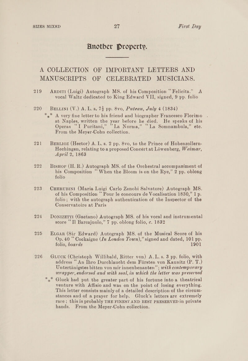 Another Property. 219 220 226 ArpiTI (Luigi) Autograph MS. of his Composition © Felicita.” <A vocal Waltz dedicated to King Edward VII, signed, 9 pp. folio BEeELINi (V,) Ab. s. 74 pp. 8vo, Puteau, July 4 (1834) at Naples, written the year before he died. He speaks of his Operas “I Puritani,” ‘La Norma,” “La Somnambula,” etc. From the Meyer-Cohn collection. BERLIOZ (Hector) A. L.s. 2 pp. 8vo, to the Prince of Hohenzollern- Hechingen, relating to a proposed Concert at Lowenberg, Weimar, April 2, 1863 BisHop (H. BR.) Autograph MS. of the Orchestral accompaniment of his Composition ““When the Bloom is on the Rye,” 2 pp. oblong folio CHERUBINI (Maria Luigi Carlo Zenobi Salvatore) Autograph MS. of his Composition ‘* Pour le concours de Vocalisation 1830,” 1 p. folio; with the autograph authentication of the Inspector of the Conservatoire at Paris DonizeTTI (Gaetano) Autograph MS. of his vocal and instrumental score I] Barcajuolo,” 7 pp. oblong folio, c. 1832 ELGAR (Sic Edward) Autograph MS. of the Musical Score of his Op. 40 “ Cockaigne (In London Town),” signed and dated, 101 pp. folio, boards 1901 GLucK (Christoph Willibald, Ritter von) A.L.s. 3 pp. folio, with address ‘An Ihro Durchlaucht dem Fiirsten von Kaunitz (P. T.) Untertanigstes bitten von mir innenbenanten”’; with contemporary wrapper, endorsed and with seal,in which the letter was preserved Gluck had put the greater part of his fortune into a theatrical venture with Affisio and was on the point of losing everything. This letter consists mainly of a detailed description of the circum- stances and of a prayer for help. Gluck’s letters are extremely rare; this is probably THE FINEST AND BEST PRESERVED in private hands. From the Meyer-Cohn collection.