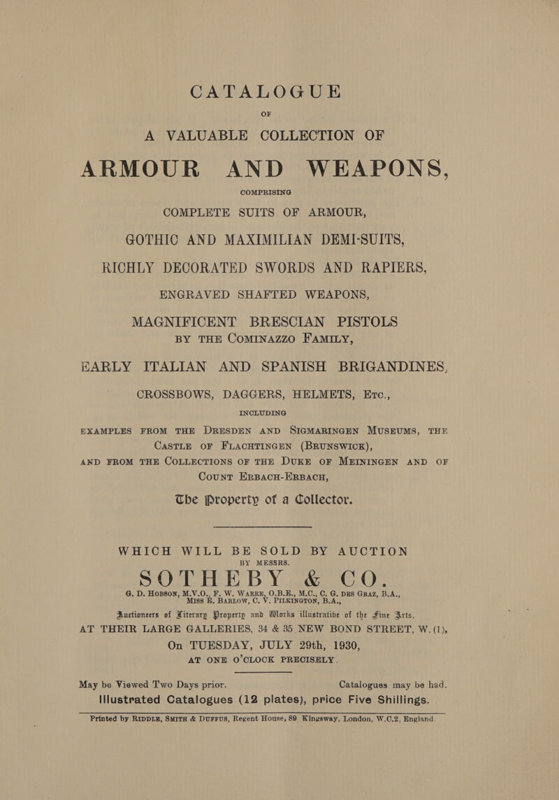 CATALOGUE OF A VALUABLE COLLECTION OF ARMOUR AND WEAPONS, COMPRISING COMPLETE SUITS OF ARMOUR, GOTHIC AND MAXIMILIAN DEMI-SUITS, RICHLY DECORATED SWORDS AND RAPIERS, ENGRAVED SHAFTED WEAPONS, MAGNIFICENT BRESCIAN PISTOLS BY THE CoMINAZZO FAMILY, HARLY ITALIAN AND SPANISH BRIGANDINES, CROSSBOWS, DAGGERS, HELMETS, Erc., INCLUDING EXAMPLES FROM THE DRESDEN AND SIGMARINGEN MUSEUMS, THE CASTLE OF FLACHTINGEN (BRUNSWICK), AND FROM THE COLLECTIONS OF THE DUKE OF MEININGEN AND OF Count ERBACH-ERBACH, The Property of a Collector. WHICH WILL BE SOLD BY AUCTION BY MESSRS. G. D. HoBson, M.V.O., W. WARRE, O.B.E., , C. G. DES GRAZ, BA. Miss KH. Pi icw, c. V. Prieeata a B.A., Auctioneers of Hiteraryp Property and Wloths illustratibe of the Hine Arts, AT THEIR LARGE GALLERIES, 34 &amp; 35 NEW BOND STREET, W. (1), On TUESDAY, JULY 29th, 1930, AT ONE O’OLOCK PRECISELY, May be Viewed Two Days prior. Catalogues may be had. Illustrated Catalogues (12 plates), price Five Shillings. Printed by RIDDLE, SMITH &amp; DurFFuS, Regent House, 89 Kingsway, London, W.C.2, England.