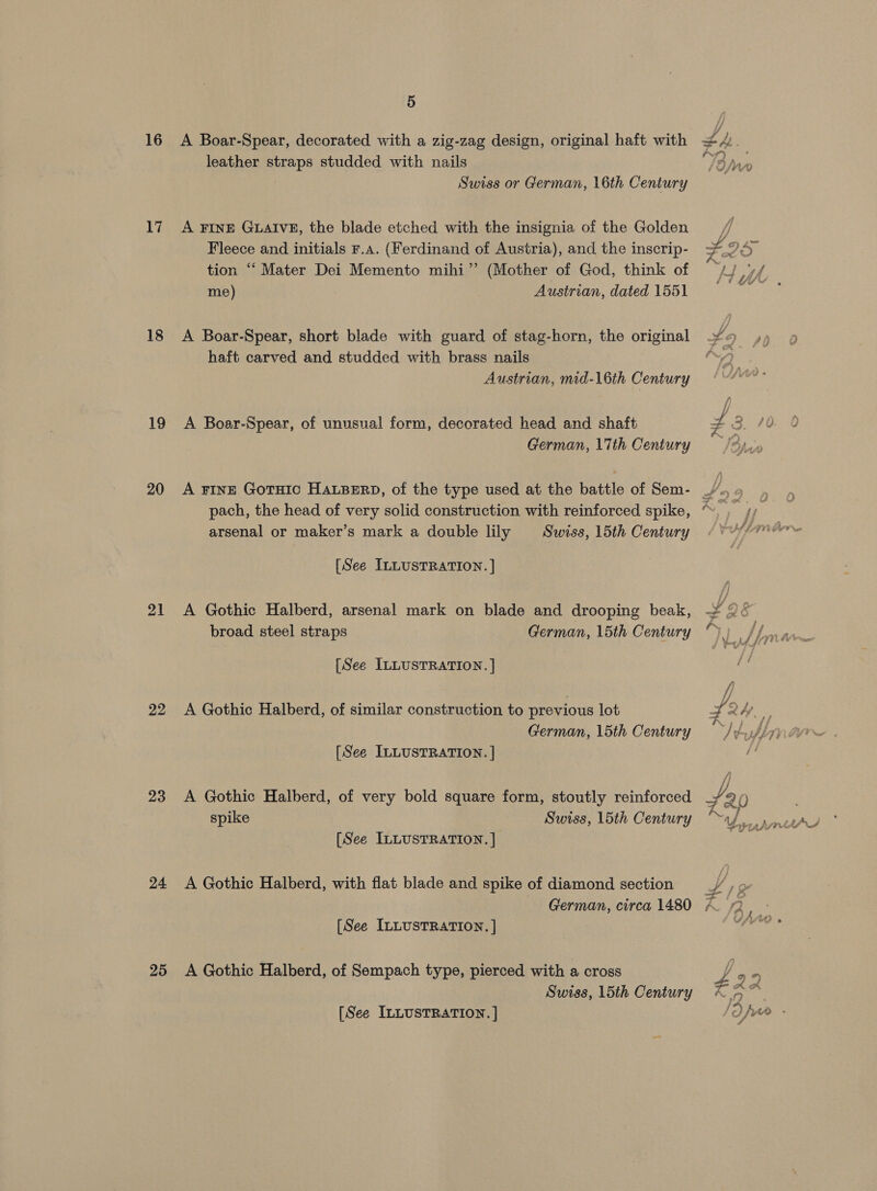 16 17 18 19 20 23 24 25 5 leather straps studded with nails y sin Swiss or German, 16th Century A FINE GLAIVE, the blade etched with the insignia of the Golden yi Fleece and initials Fr.a. (Ferdinand of Austria), and the inscrip- FD a tion “Mater Dei Memento mihi” (Mother of God, think of me) Austrian, dated 1551 A Boar-Spear, short blade with guard of stag-horn, the original haft carved and studded with brass nails Austrian, mid-16th Century A Boar-Spear, of unusual form, decorated head and shaft German, \7th Century arsenal or maker’s mark a double lily Swiss, 15th Century [See ILLUSTRATION. ] A Gothic Halberd, arsenal mark on blade and drooping beak, broad steel straps German, 15th Century [See ILLUSTRATION. | A Gothic Halberd, of similar construction to previous lot German, 15th Century [See ILLUSTRATION. | A Gothic Halberd, of very bold square form, stoutly reinforced spike Swiss, 15th Century [See ILLUSTRATION. | A Gothic Halberd, with flat blade and spike of diamond section German, circa 1480 [See ILLUSTRATION, | A Gothic Halberd, of Sempach type, pierced with a cross Swiss, 15th Century [See ILLUSTRATION. |