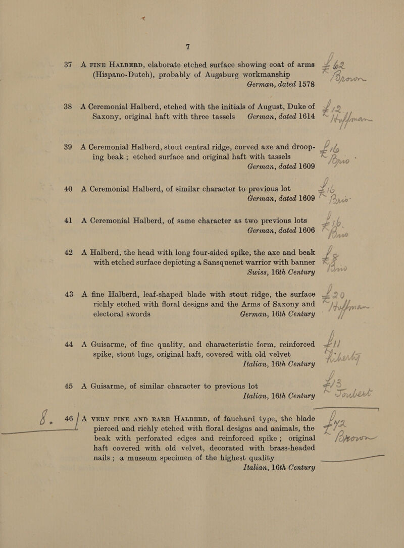37 38 39 40 4] 42 43 45 §, «| EE 7 A FINE HALBERD, elaborate etched surface showing coat of arms (Hispano-Dutch), probably of Augsburg workmanship German, dated 1578 A Ceremonial Halberd, etched with the initials of August, Duke of Saxony, original haft with three tassels German, dated 1614 ing beak ; etched surface and ane haft with tassels German, dated 1609 A Ceremonial Halberd, of similar character to previous lot German, dated 1609 A Ceremonial Halberd, of same character as two previous lots German, dated 1606 A Halberd, the head with long four-sided spike, the axe and beak with etched surface depicting a Sansquenet warrior with banner Swiss, 16th Century A fine Halberd, leaf-shaped blade with stout ridge, the surface richly etched with floral designs and the Arms of Saxony and electoral swords German, 16th Century A Guisarme, of fine quality, and characteristic form, reinforced spike, stout lugs, original haft, covered with old velvet Italian, 16th Century A Guisarme, of similar character to previous lot Italian, 16th Century  A VERY FINE AND RARE HALBERD, of fauchard type, the blade pierced and richly etched with floral designs and animals, the beak with perforated edges and reinforced spike; original haft covered with old velvet, decorated with brass-headed nails ; a museum specimen of the highest quality Italian, 16th Century : 7 Yr of a pe 11 ae 1G ». {2 ~ JP 5% ’ {/ t )/. te fi) ™. as < . an aA if /