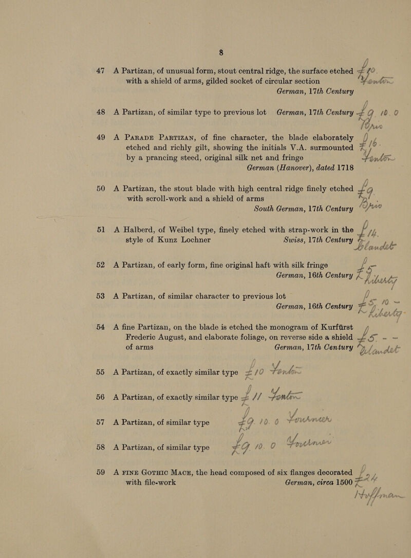 47 48 49 50 51 52 53 54 55 56 57 58 59 8 A Partizan, of unusual form, stout central ridge, the surface etched with a shield of arms, gilded socket of circular section German, 17th Century As. t etched and richly gilt, showing the initials V.A. surmounted by a prancing steed, original silk net and fringe German (Hanover), dated 1718 —_ or KS Ae with scroll-work and a shield of arms South German, 17th Century A Halberd, of Weibel type, finely etched with strap-work in the style of Kunz Lochner Swiss, 17th Century A Partizan, of early form, fine original haft with silk fringe German, 16th Century a” ¥ A? é ‘Ct ee / t * A hilbst7 i = 40 - A Partizan, of similar character to previous lot German, 16th Century A fine Partizan, on the blade is etched the monogram of Kurfiirst Frederic August, and elaborate foliage, on reverse side a shield —/ of arms : German, 17th Century “y | A ip A Partizan, of exactly similar type =&lt; /? ¥, nan ; A a A Partizan, of exactly similar type Ly 1 Fonte A Partizan, of similar type 4 9 0 uAmteh. la \ /_ A 4 pe A Partizan, of similar type % Z q. [Re Shs Seng A FINE Gotuic Macz, the head composed of six flanges decorated with file-work German, circa 1500 7 4 fs 22 a #f