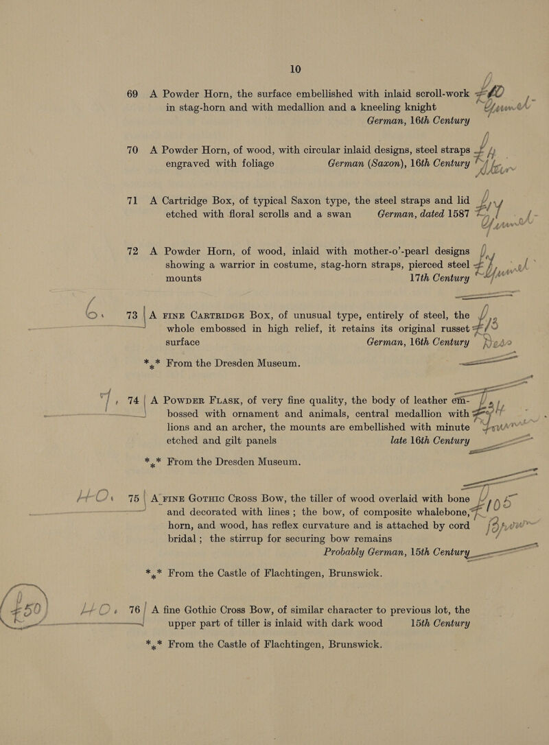69 A Powder Horn, the surface embellished with inlaid scroll-work # 7 Z¢0 in stag-horn and with medallion and a kneeling knight Y a ee German, 16th Century 70 A Powder Horn, of wood, with circular inlaid designs, steel straps z, fy aj engraved with foliage German (Saxon), 16th Century '~/ Jkt m 71 &lt;A Cartridge Box, of typical Saxon type, the steel straps and lid é / etched with floral scrolls and a swan German, dated 1587 iy. A 72 A Powder Horn, of wood, inlaid with mother-o’-pearl designs p) showing a warrior in costume, stag-horn straps, pierced steel — Y ve is ALY mounts 17th Century ~~) eT  73 A FINE CARTRIDGE Box, of unusual type, entirely of steel, the fe LEER whole embossed in high relief, it retains its original russet ie ~ surface German, 16th Century fed  *,.* From the Dresden Museum. . 74 | A PowDER Fuask, of very fine quality, the body of leather on a) bossed with ornament and animals, central medallion a rf it 3 lions and an archer, the mounts are embellished with minute Lew pe rg   etched and gilt panels late 16th Century —— ** From the Dresden Museum. seo ae are 75 | _ A FINE Gotuic Cross Bow, the tiller of wood overlaid with bona U &lt;i 05 and decorated with lines; the bow, of composite whalebone,4_ horn, and wood, has reflex curvature and is attached by cord foro vu bridal ; the stirrup for securing bow remains nae py ace Probably German, 15th Century -—&lt;—~ *..* From the Castle of Flachtingen, Brunswick. 76 | A fine Gothic Cross Bow, of similar character to previous lot, the — upper part of tiller is inlaid with dark wood 15th Century *..* From the Castle of Flachtingen, Brunswick.