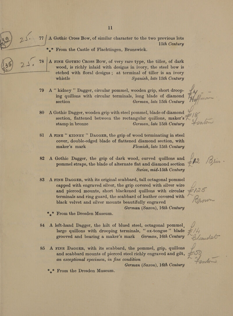 3 15th Century ** From the Castle of Flachtingen, Brunswick. A FINE Gotuic Cross Bow, of very rare type, the tiller, of dark wood, is richly inlaid with designs in ivory, the steel bow is etched with floral designs; at terminal of tiller is an ivory whistle Spanish, late 15th Century  79 &lt;A “kidney ” Dagger, circular pommel, wooden grip, short droop- 80 &lt;A Gothic Dagger, wooden grip with steel pommel, blade of diamond 81 A FINE “ KIDNEY ” Dacasr, the grip of wood terminating in steel cover, double-edged blade of flattened diamond section, with 82 &lt;A Gothic Dagger, the grip of dark wood, curved quillons and pommel straps, the blade of alternate flat and diamond section Swiss, mid-15th Century 83 A FINE DaaaER, with its original scabbard, tall octagonal pommel capped with engraved silver, the grip covered with silver wire black velvet and silver mounts beautifully engraved ** From the Dresden Museum. 84 &lt;A left-hand Dagger, the hilt of blued steel, octagonal pommel, large quillons with drooping terminals, ‘‘ ox-tongue ”’ blade grooved and bearing a maker’s mark German, 16th Century 85 A FINE DaaaGER, with its scabbard, the pommel, grip, quillons an exceptional specimen, in fine condition German (Saxon), 16th Century 