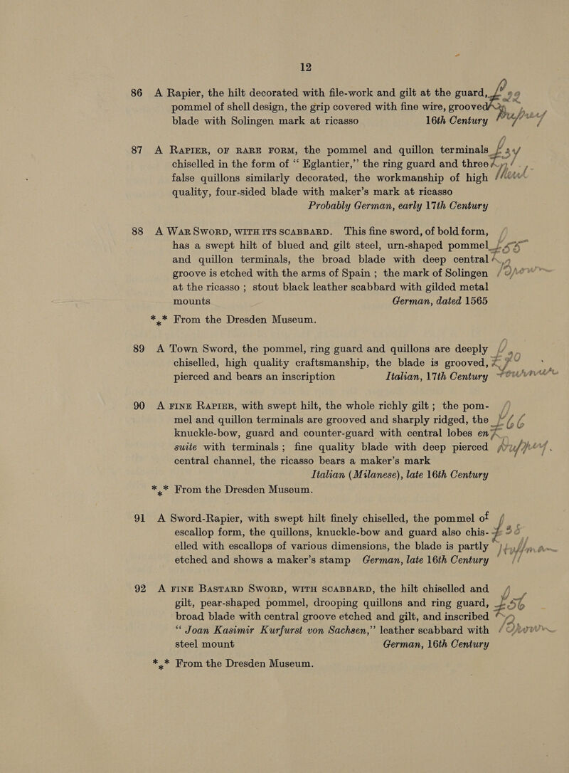 86 &lt;A Rapier, the hilt decorated with file-work and gilt at the guard, pommel of shell design, the grip covered with fine wire, groove he) blade with Solingen mark at ricasso 16th Century 87 A RAPIER, OF RARE FORM, the pommel and quillon terminals t, sy chiselled in the form of “ Eglantier,” the ring guard and threow iy / false quillons similarly decorated, the workmanship of high / hes A quality, four-sided blade with maker’s mark at ricasso Probably German, early 17th Century 88 A WARSWORD, WITHITS SCABBARD. This fine sword, of bold form, and quillon terminals, the broad blade with deep central +,» at the ricasso ; stout black leather scabbard with gilded metal mounts German, dated 1565 ** From the Dresden Museum. 89 A Town Sword, the pommel, ring guard and quillons are deeply f ag chiselled, high quality craftsmanship, the blade is grooved, @ Me v pierced and bears an inscription Italian, \Tth Century ~© 90 A FINE RaPIER, with swept hilt, the whole richly gilt; the pom- _ mel and quillon terminals are grooved and sharply ridged, the ae oto ' knuckle-bow, guard and counter-guard with central lobes en, _ central channel, the ricasso bears a maker’s mark Italian (Milanese), late 16th Century ** From the Dresden Museum. 91 A Sword-Rapier, with swept hilt finely chiselled, the pommel of escallop form, the quillons, knuckle-bow and guard also chis- } elled with escallops of various dimensions, the blade is partly |, etched and shows a maker’s stamp German, late 16th Century 92 A FINE BASTARD SWORD, WITH SCABBARD, the hilt chiselled and / i a A gilt, pear-shaped pommel, drooping quillons and ring guard, ra rb broad blade with central groove etched and gilt, and inscribed steel mount German, 16th Century