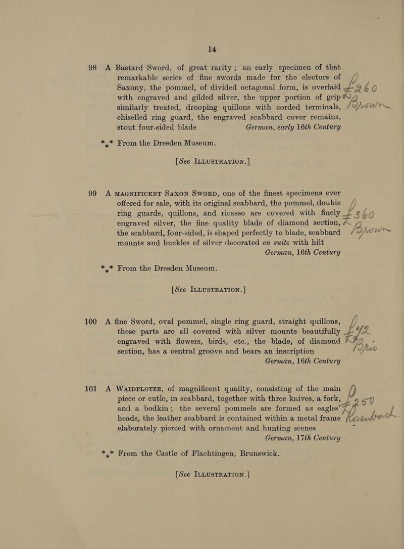 98 A Bastard Sword, of great rarity; an early specimen of that remarkable series of fine swords made for the electors of , Saxony, the pommel, of divided octagonal form, is overlaid +3 960 with engraved and gilded silver, the upper portion of grip ®,9 similarly treated, drooping quillons with corded terminals, / IA vw. chiselled ring guard, the engraved scabbard cover remains, stout four-sided blade German, early 16th Century *.* From the Dresden Museum. [See ILLUSTRATION. | 99 A MAGNIFICENT Saxon SworpD, one of the finest specimens ever offered for sale, with its original scabbard, the pommel, double / ring guards, quillons, and ricasso are covered with nny + 2 (Bho engraved silver, the fine quality blade of diamond section, /~ 2 oy the scabbard, four-sided, is shaped perfectly to blade, scabbard ‘ mounts and buckles of silver decorated en suite with hilt German, 16th Century *_* From the Dresden Museum. [See ILLUSTRATION. ] 100 A fine Sword, oval pommel, single ring guard, straight quillons, i these parts are all covered with silver mounts beautifully By engraved with flowers, birds, etc., the blade, of diamond tS tA section, has a central groove and bears an inscription i a on German, 16th Century 101 A WatprLotze, of magnificent quality, consisting of the main /) piece or cutle, in scabbard, together with three knives, a fork, / #2 7) and a bodkin; the several pommels are formed as eagles’ 7 ae heads, the leather scabbard is contained within a metal frame {7 ay brethe. elaborately pierced with ornament and hunting scenes German, 17th Century * * From the Castle of Flachtingen, Brunswick. [See ILLUSTRATION. ]